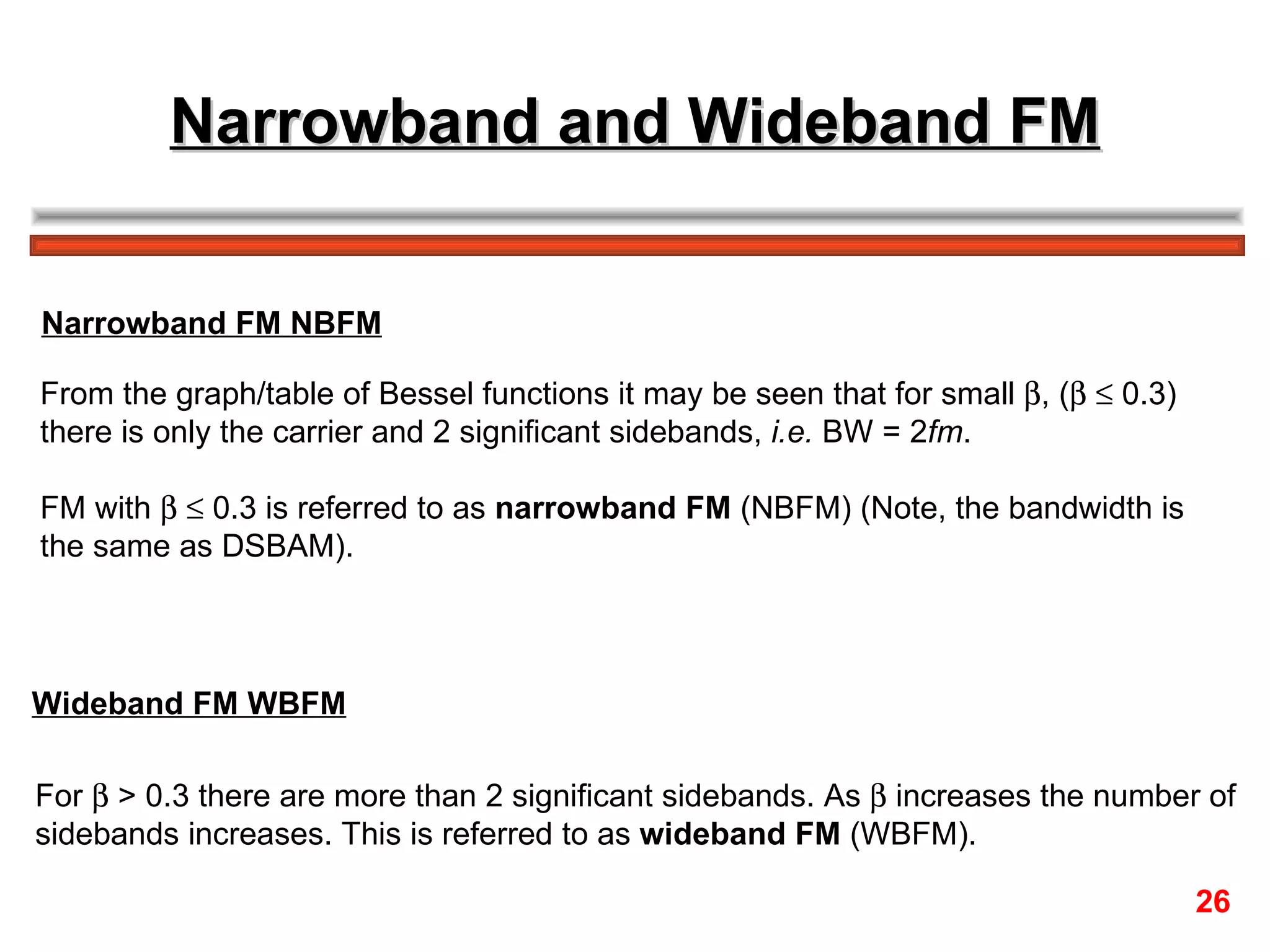 Narrowband and Wideband FM From the graph/table of Bessel functions it may be seen that for small   , (      0.3)  there is only the carrier and 2 significant sidebands,  i.e.  BW = 2 fm . FM with       0.3 is referred to as  narrowband FM  (NBFM) (Note, the bandwidth is  the same as DSBAM). For    > 0.3 there are more than 2 significant sidebands. As    increases the number of  sidebands increases. This is referred to as  wideband FM  (WBFM). Narrowband FM NBFM Wideband FM WBFM 26 
