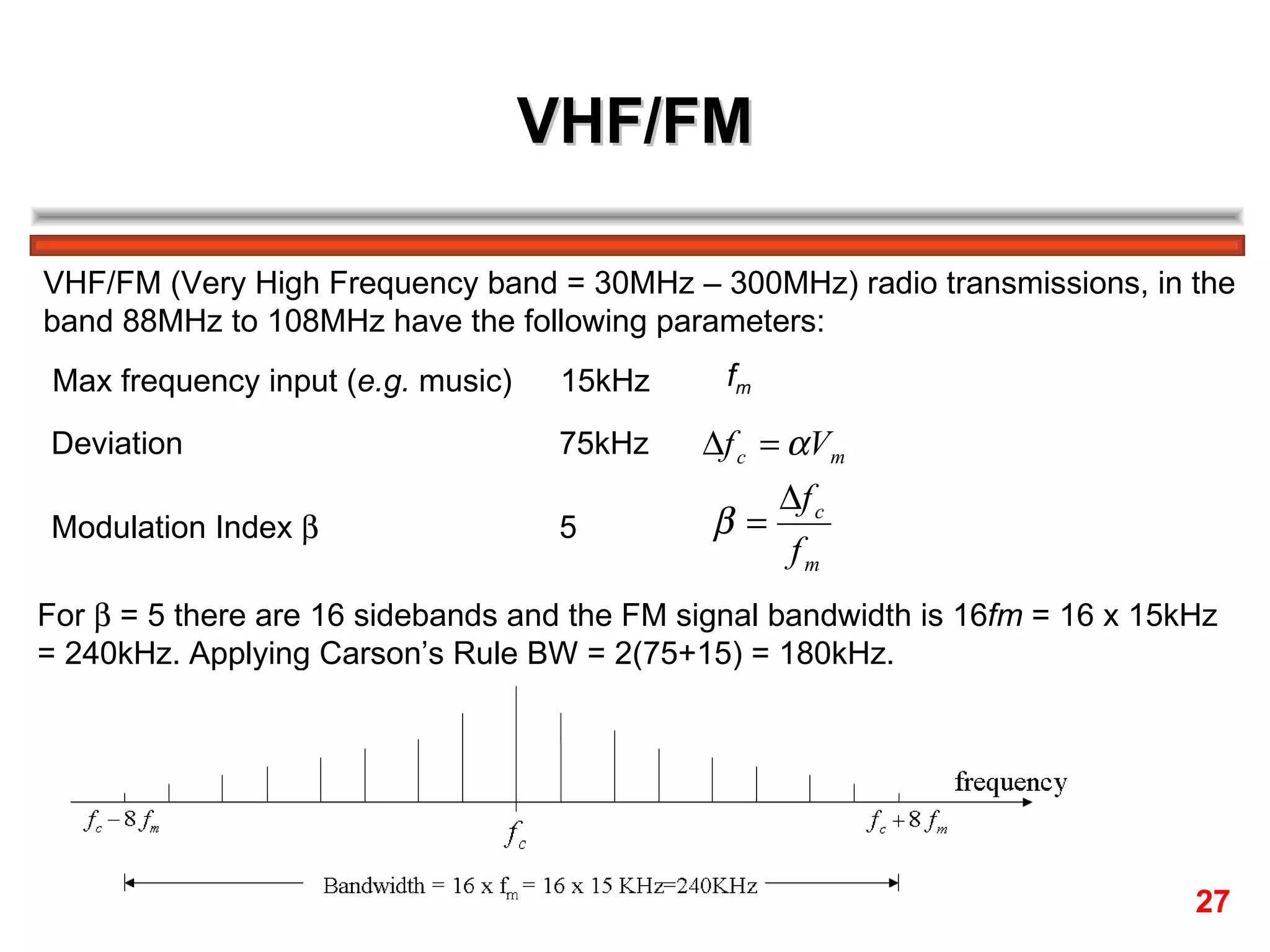 VHF/FM VHF/FM (Very High Frequency band = 30MHz – 300MHz) radio transmissions, in the  band 88MHz to 108MHz have the following parameters: Max frequency input ( e.g.  music) 15kHz  f m   Deviation 75kHz  Modulation Index   5  For    = 5 there are 16 sidebands and the FM signal bandwidth is 16 fm  = 16 x 15kHz = 240kHz. Applying Carson’s Rule BW = 2(75+15) = 180kHz. 27 