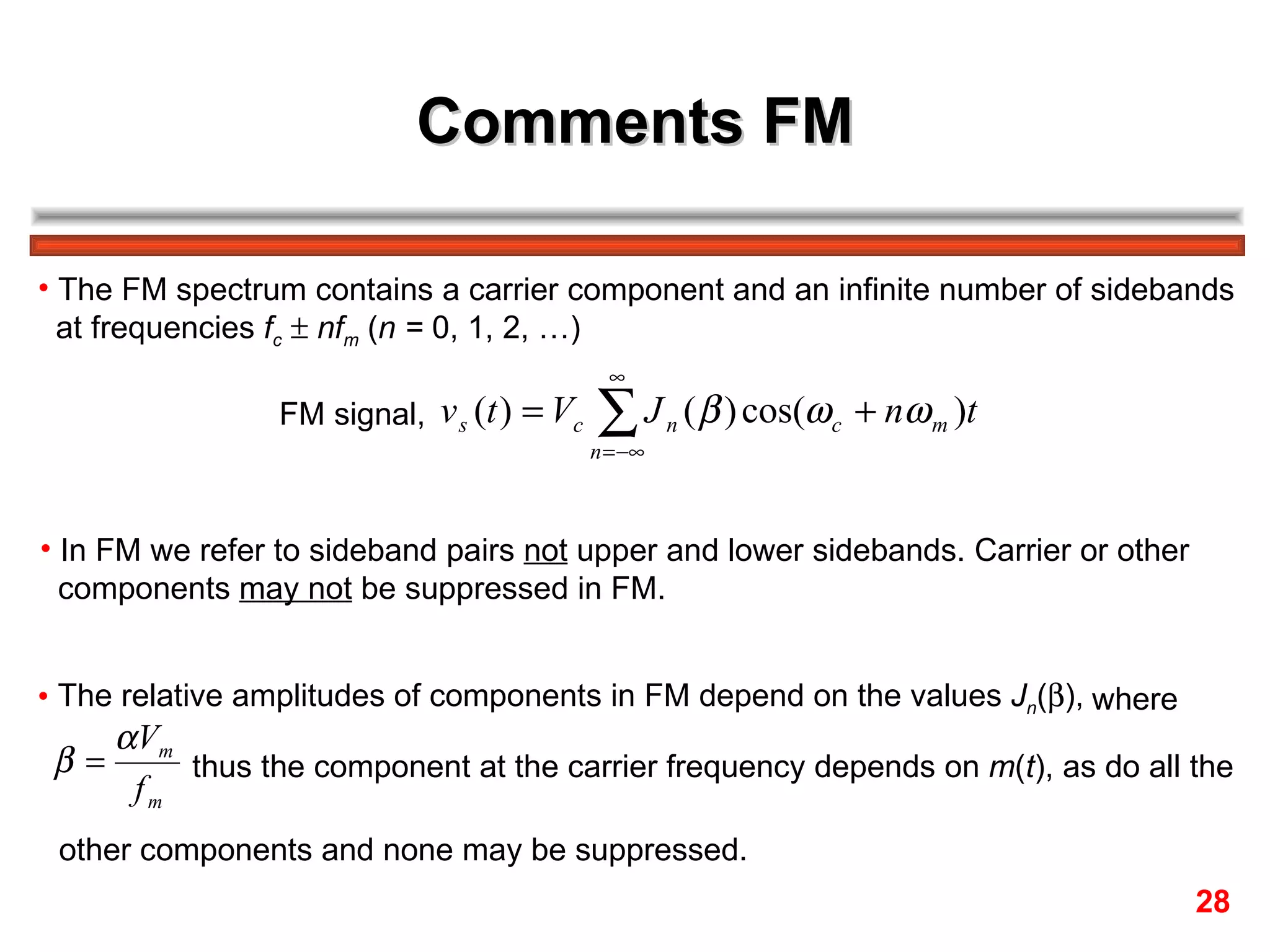 Comments FM The FM spectrum contains a carrier component and an infinite number of sidebands  at frequencies  f c      nf m  ( n =  0, 1, 2, …) FM signal,  In FM we refer to sideband pairs  not  upper and lower sidebands. Carrier or other  components  may not  be suppressed in FM. The relative amplitudes of components in FM depend on the values  J n (  ),  where  thus the component at the carrier frequency depends on  m ( t ), as do all the  other components and none may be suppressed. 28 