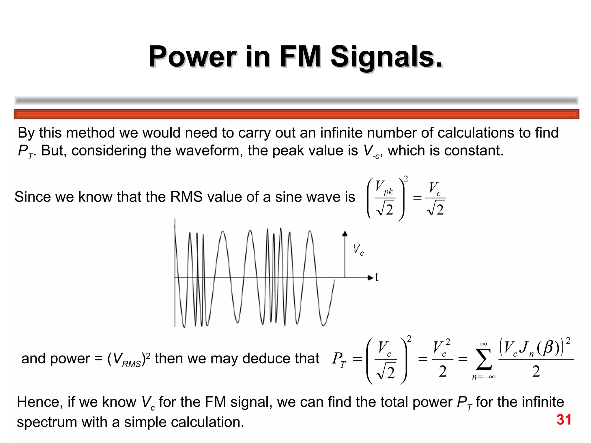 Power in FM Signals. By this method we would need to carry out an infinite number of calculations to find  P T . But, considering the waveform, the peak value is  V ­c , which is constant. Since we know that the RMS value of a sine wave is  and power = ( V RMS ) 2  then we may deduce that Hence, if we know  V c  for the FM signal, we can find the total power  P T  for the infinite  spectrum with a simple calculation. 31 