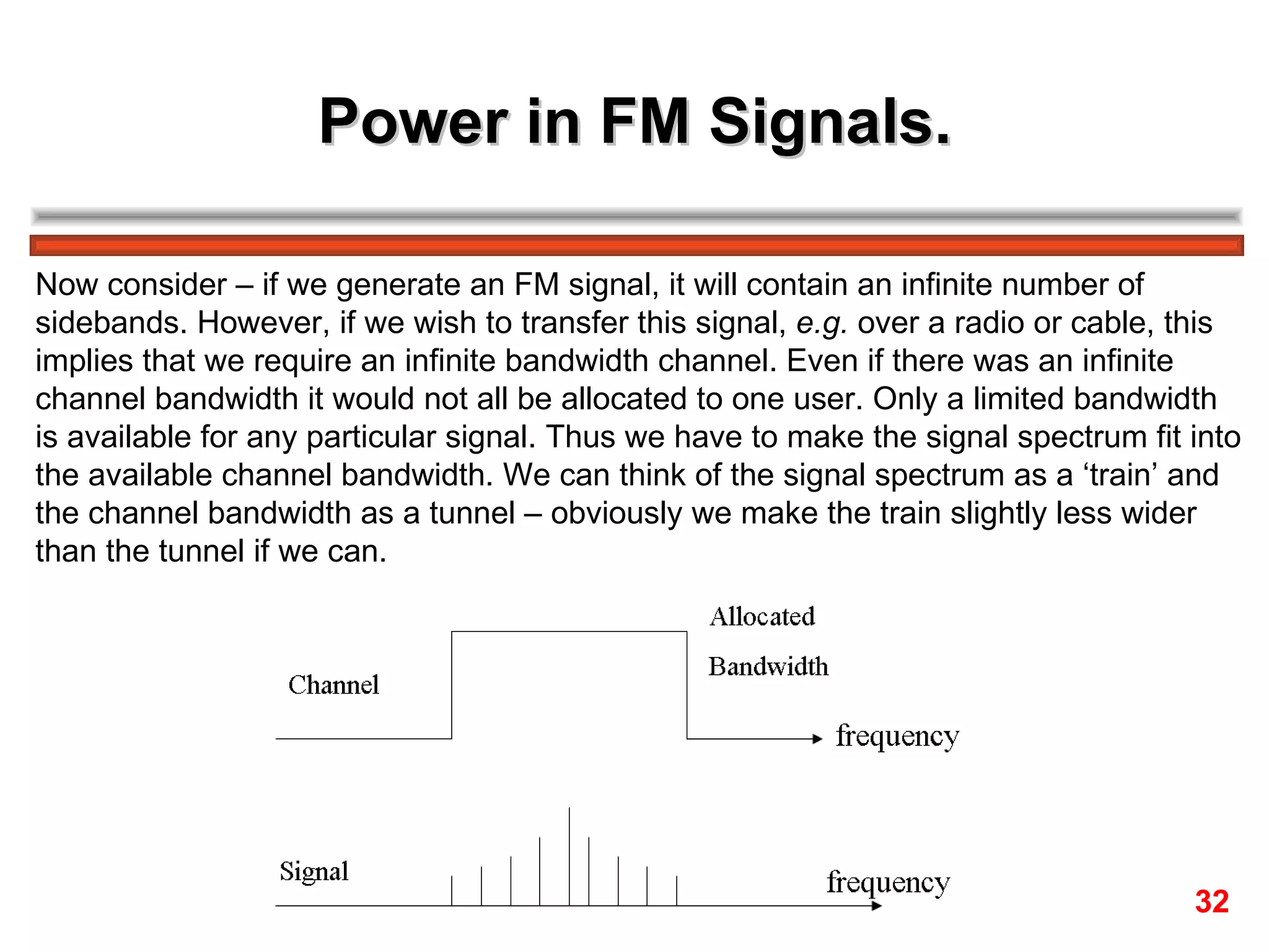 Power in FM Signals. Now consider – if we generate an FM signal, it will contain an infinite number of  sidebands. However, if we wish to transfer this signal,  e.g.  over a radio or cable, this  implies that we require an infinite bandwidth channel. Even if there was an infinite  channel bandwidth it would not all be allocated to one user. Only a limited bandwidth is available for any particular signal. Thus we have to make the signal spectrum fit into the available channel bandwidth. We can think of the signal spectrum as a ‘train’ and  the channel bandwidth as a tunnel – obviously we make the train slightly less wider  than the tunnel if we can. 32 