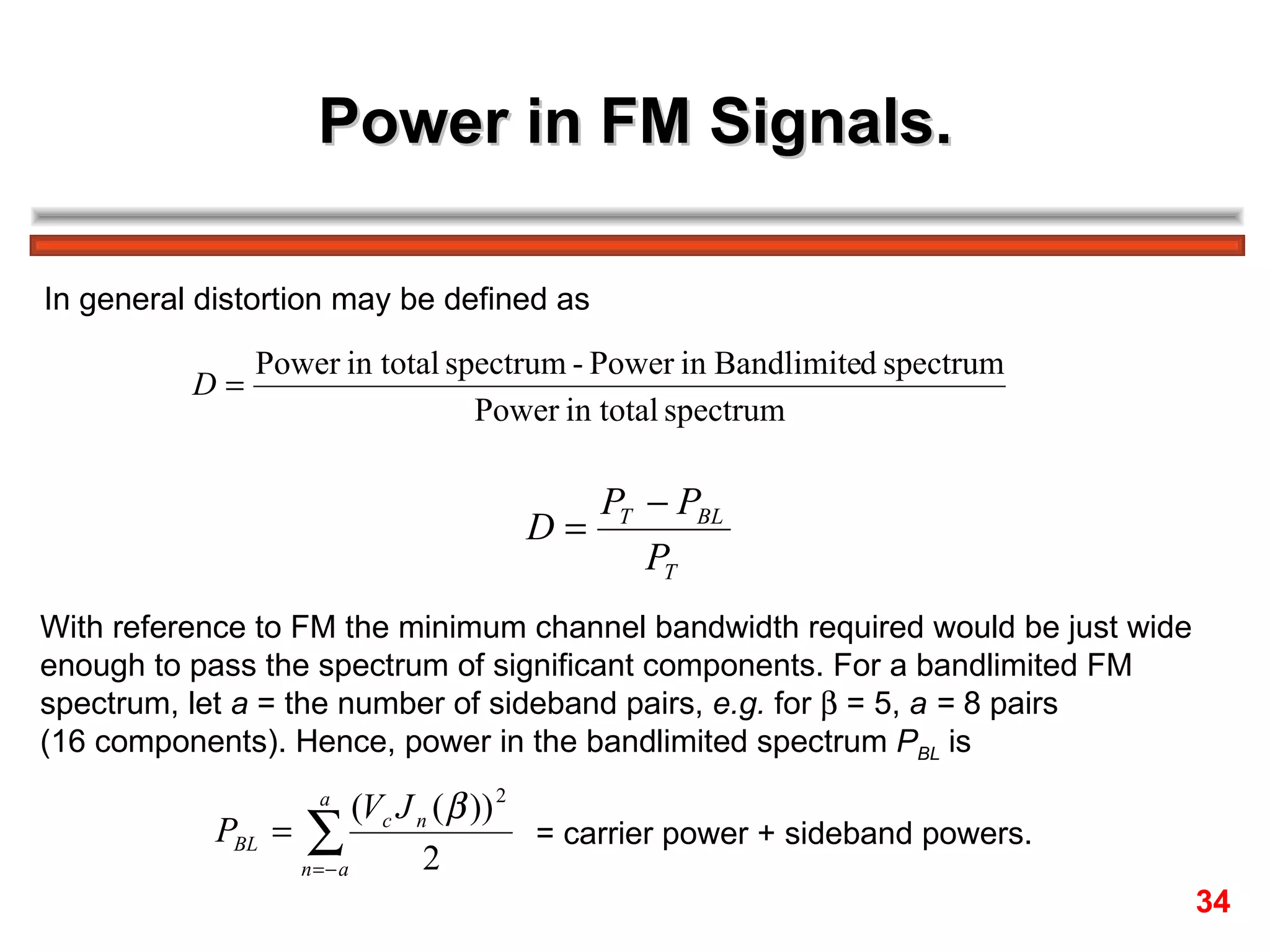 Power in FM Signals. In general distortion may be defined as With reference to FM the minimum channel bandwidth required would be just wide  enough to pass the spectrum of significant components. For a bandlimited FM  spectrum, let  a  = the number of sideband pairs,  e.g.  for    = 5,  a =  8 pairs  (16 components). Hence, power in the bandlimited spectrum  P BL  is = carrier power + sideband powers. 34 