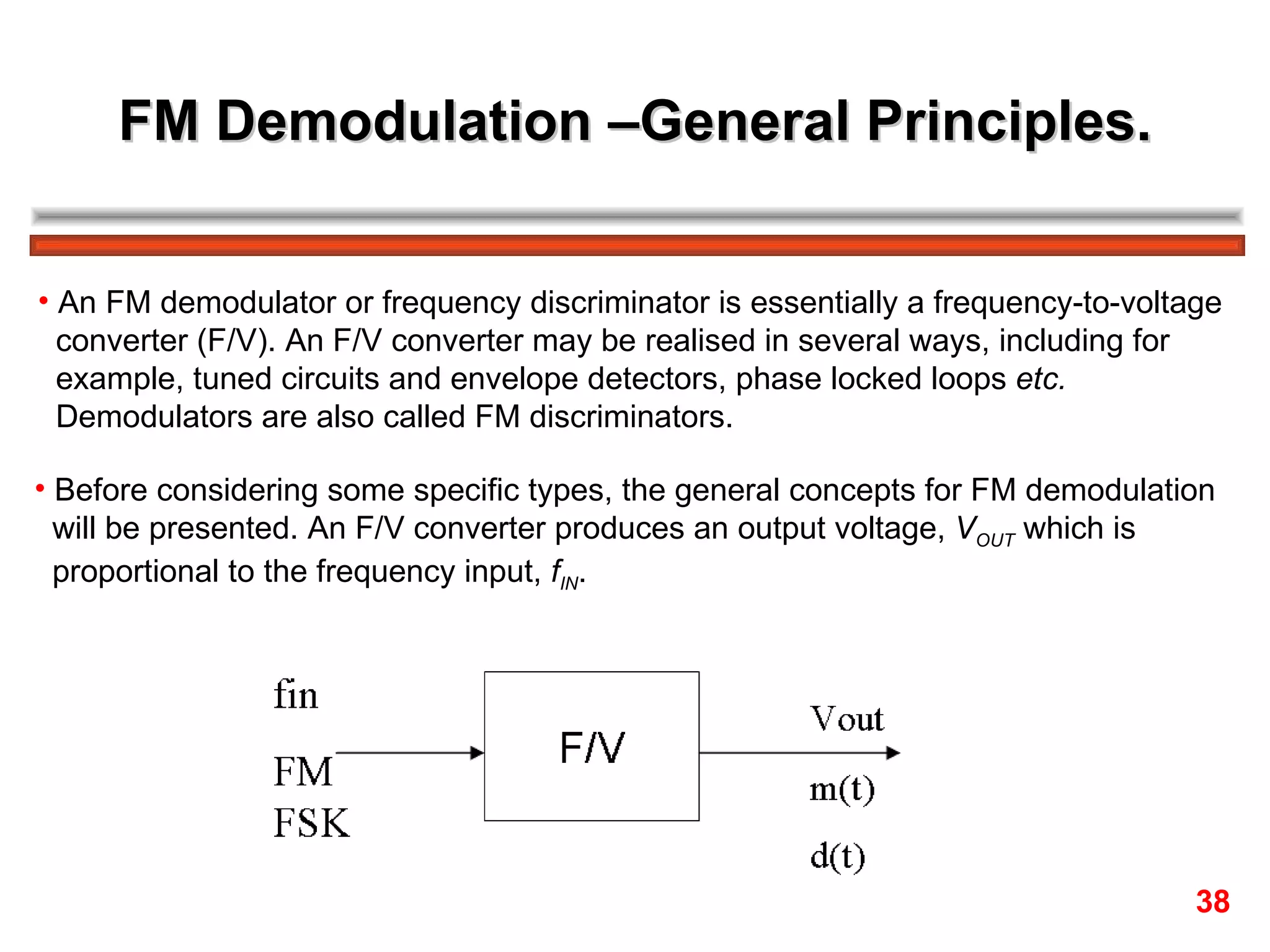 FM Demodulation –General Principles. An FM demodulator or frequency discriminator is essentially a frequency-to-voltage  converter (F/V). An F/V converter may be realised in several ways, including for  example, tuned circuits and envelope detectors, phase locked loops  etc.   Demodulators are also called FM discriminators. Before considering some specific types, the general concepts for FM demodulation  will be presented. An F/V converter produces an output voltage,  V OUT  which is  proportional to the frequency input,  f IN .  38 