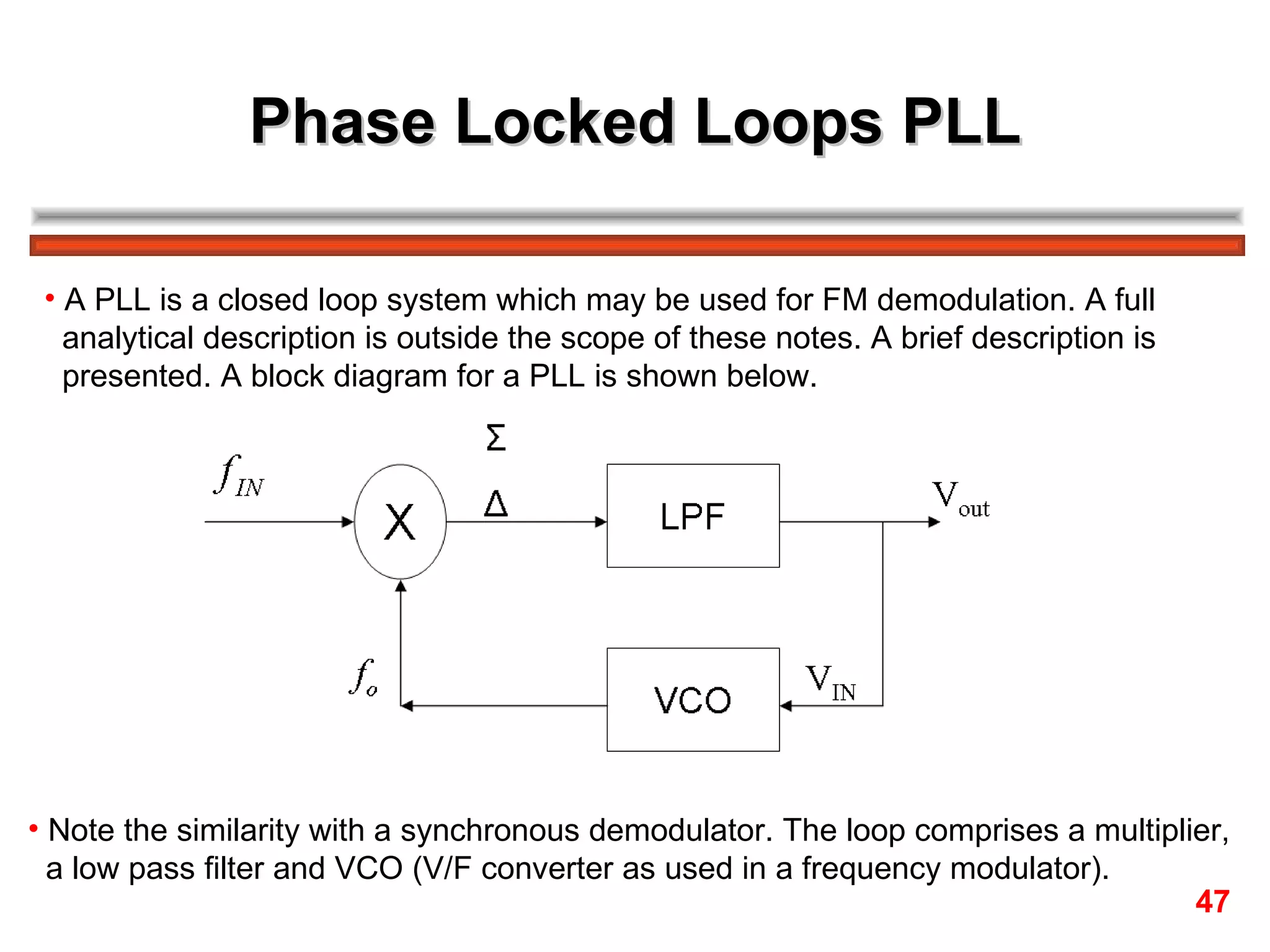Phase Locked Loops PLL A PLL is a closed loop system which may be used for FM demodulation. A full  analytical description is outside the scope of these notes. A brief description is presented. A block diagram for a PLL is shown below. Note the similarity with a synchronous demodulator. The loop comprises a multiplier,  a low pass filter and VCO (V/F converter as used in a frequency modulator). 47 