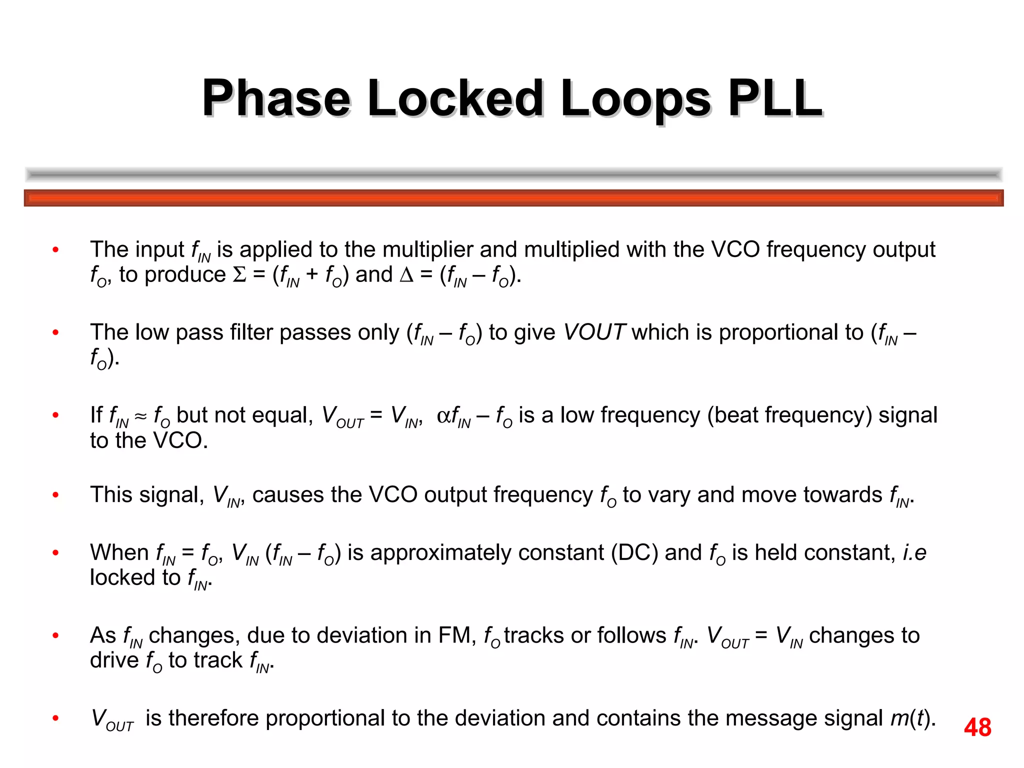 Phase Locked Loops PLL The input  f IN  is applied to the multiplier and multiplied with the VCO frequency output  f O , to produce    = ( f IN  +  f O ) and    = ( f IN  –  f O ).  The low pass filter passes only ( f IN  –  f O ) to give  VOUT  which is proportional to ( f IN  –  f O ).  If  f IN      f O  but not equal,  V OUT  =  V IN ,   f IN  –  f O  is a low frequency (beat frequency) signal to the VCO.  This signal,  V IN , causes the VCO output frequency  f O  to vary and move towards  f IN .  When  f IN  =  f O ,  V IN  ( f IN  –  f O ) is approximately constant (DC) and  f O  is held constant,  i.e  locked to  f IN . As  f IN  changes, due to deviation in FM,  f O   tracks or follows  f IN .  V OUT  =  V IN  changes to drive  f O  to track  f IN . V OUT   is therefore proportional to the deviation and contains the message signal  m ( t ). 48 