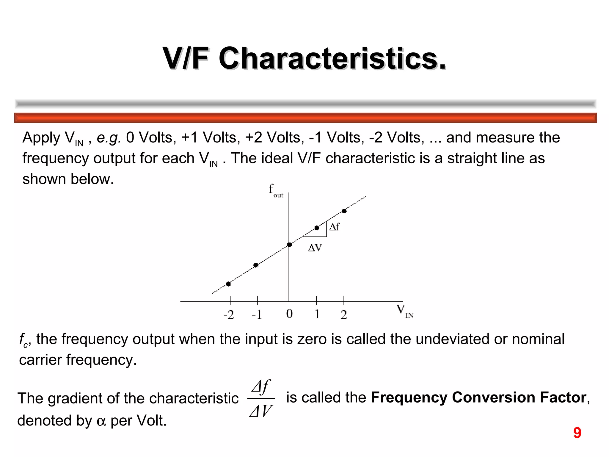 V/F Characteristics. Apply V IN  ,  e.g.  0 Volts, +1 Volts, +2 Volts, -1 Volts, -2 Volts, ... and measure the  frequency output for each V IN  . The ideal V/F characteristic is a straight line as  shown below. f c , the frequency output when the input is zero is called the undeviated or nominal  carrier frequency.  The gradient of the characteristic  is called the  Frequency Conversion Factor ,  denoted by    per Volt. 9 