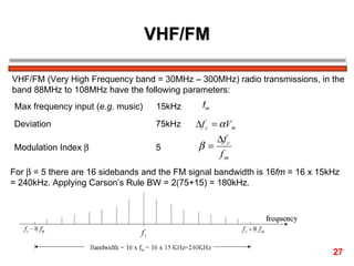 VHF/FM VHF/FM (Very High Frequency band = 30MHz – 300MHz) radio transmissions, in the  band 88MHz to 108MHz have the following parameters: Max frequency input ( e.g.  music) 15kHz  f m   Deviation 75kHz  Modulation Index   5  For    = 5 there are 16 sidebands and the FM signal bandwidth is 16 fm  = 16 x 15kHz = 240kHz. Applying Carson’s Rule BW = 2(75+15) = 180kHz. 27 