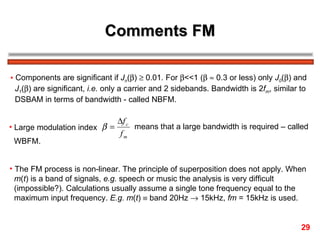 Comments FM Components are significant if  J n (  )    0.01. For   <<1 (      0.3 or less) only  J 0 (  ) and  J 1 (  ) are significant,  i.e.  only a carrier and 2 sidebands. Bandwidth is 2 f m , similar to  DSBAM in terms of bandwidth - called NBFM. Large modulation index  means that a large bandwidth is required – called  WBFM. The FM process is non-linear. The principle of superposition does not apply. When  m ( t ) is a band of signals,  e.g.  speech or music the analysis is very difficult  (impossible?). Calculations usually assume a single tone frequency equal to the maximum input frequency.  E.g.   m ( t )    band 20Hz    15kHz,  fm  = 15kHz is used. 29 