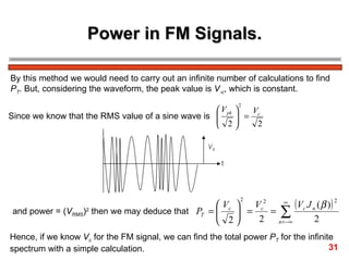Power in FM Signals. By this method we would need to carry out an infinite number of calculations to find  P T . But, considering the waveform, the peak value is  V ­c , which is constant. Since we know that the RMS value of a sine wave is  and power = ( V RMS ) 2  then we may deduce that Hence, if we know  V c  for the FM signal, we can find the total power  P T  for the infinite  spectrum with a simple calculation. 31 