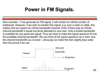 Power in FM Signals. Now consider – if we generate an FM signal, it will contain an infinite number of  sidebands. However, if we wish to transfer this signal,  e.g.  over a radio or cable, this  implies that we require an infinite bandwidth channel. Even if there was an infinite  channel bandwidth it would not all be allocated to one user. Only a limited bandwidth is available for any particular signal. Thus we have to make the signal spectrum fit into the available channel bandwidth. We can think of the signal spectrum as a ‘train’ and  the channel bandwidth as a tunnel – obviously we make the train slightly less wider  than the tunnel if we can. 32 
