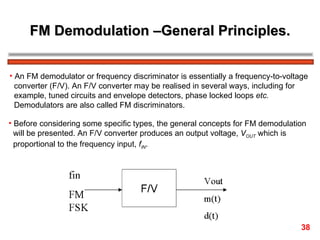 FM Demodulation –General Principles. An FM demodulator or frequency discriminator is essentially a frequency-to-voltage  converter (F/V). An F/V converter may be realised in several ways, including for  example, tuned circuits and envelope detectors, phase locked loops  etc.   Demodulators are also called FM discriminators. Before considering some specific types, the general concepts for FM demodulation  will be presented. An F/V converter produces an output voltage,  V OUT  which is  proportional to the frequency input,  f IN .  38 