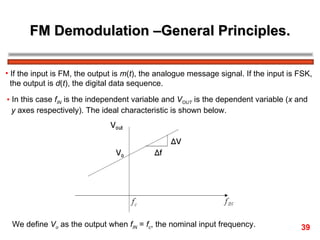 FM Demodulation –General Principles. If the input is FM, the output is  m ( t ), the analogue message signal. If the input is FSK,  the output is  d ( t ), the digital data sequence. In this case  f IN  is the independent variable and  V OUT  is the dependent variable ( x  and  y  axes respectively). The ideal characteristic is shown below. We define  V o  as the output when  f IN  =  f c , the nominal input frequency.  39 