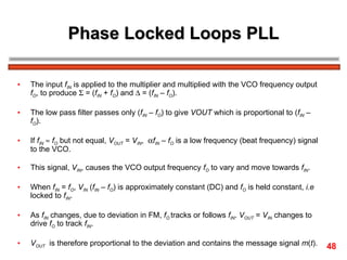 Phase Locked Loops PLL The input  f IN  is applied to the multiplier and multiplied with the VCO frequency output  f O , to produce    = ( f IN  +  f O ) and    = ( f IN  –  f O ).  The low pass filter passes only ( f IN  –  f O ) to give  VOUT  which is proportional to ( f IN  –  f O ).  If  f IN      f O  but not equal,  V OUT  =  V IN ,   f IN  –  f O  is a low frequency (beat frequency) signal to the VCO.  This signal,  V IN , causes the VCO output frequency  f O  to vary and move towards  f IN .  When  f IN  =  f O ,  V IN  ( f IN  –  f O ) is approximately constant (DC) and  f O  is held constant,  i.e  locked to  f IN . As  f IN  changes, due to deviation in FM,  f O   tracks or follows  f IN .  V OUT  =  V IN  changes to drive  f O  to track  f IN . V OUT   is therefore proportional to the deviation and contains the message signal  m ( t ). 48 