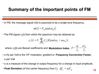 Summary of the important points of FM In FM, the message signal  m ( t ) is assumed to be a single tone frequency,  The FM signal  v s ( t ) from which the spectrum may be obtained as where  J n (  ) are Bessel coefficients and Modulation Index ,    Hz per Volt is the V/F modulator, gradient or Frequency Conversion Factor ,    per Volt   is a measure of the change in output frequency for a change in input amplitude. Peak Deviation  (of the carrier frequency from  f c ) 12 