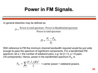 Power in FM Signals. In general distortion may be defined as With reference to FM the minimum channel bandwidth required would be just wide  enough to pass the spectrum of significant components. For a bandlimited FM  spectrum, let  a  = the number of sideband pairs,  e.g.  for    = 5,  a =  8 pairs  (16 components). Hence, power in the bandlimited spectrum  P BL  is = carrier power + sideband powers. 34 
