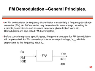 FM Demodulation –General Principles. An FM demodulator or frequency discriminator is essentially a frequency-to-voltage  converter (F/V). An F/V converter may be realised in several ways, including for  example, tuned circuits and envelope detectors, phase locked loops  etc.   Demodulators are also called FM discriminators. Before considering some specific types, the general concepts for FM demodulation  will be presented. An F/V converter produces an output voltage,  V OUT  which is  proportional to the frequency input,  f IN .  38 