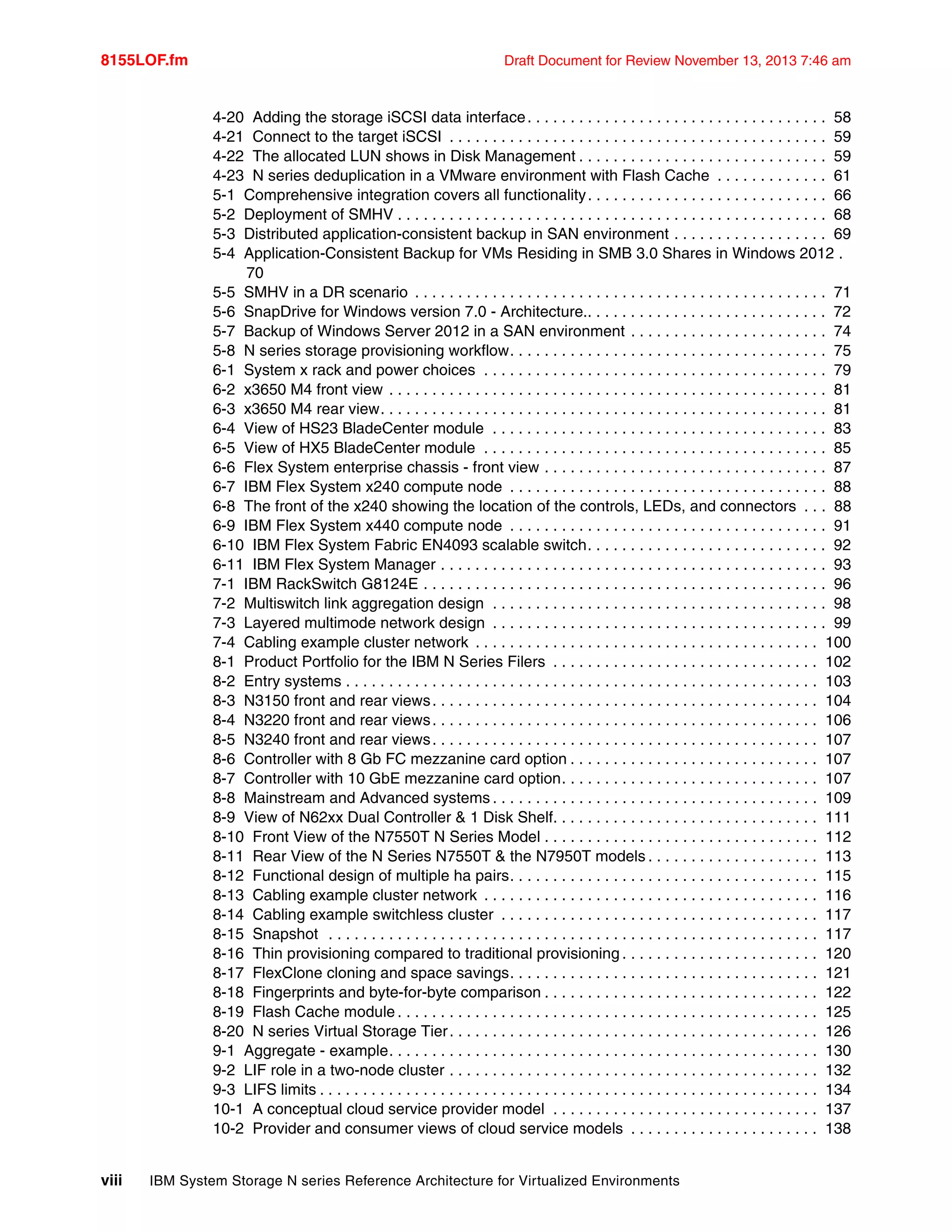 8155LOF.fm Draft Document for Review November 13, 2013 7:46 am
viii IBM System Storage N series Reference Architecture for Virtualized Environments
4-20 Adding the storage iSCSI data interface. . . . . . . . . . . . . . . . . . . . . . . . . . . . . . . . . . . 58
4-21 Connect to the target iSCSI . . . . . . . . . . . . . . . . . . . . . . . . . . . . . . . . . . . . . . . . . . . . 59
4-22 The allocated LUN shows in Disk Management . . . . . . . . . . . . . . . . . . . . . . . . . . . . . 59
4-23 N series deduplication in a VMware environment with Flash Cache . . . . . . . . . . . . . 61
5-1 Comprehensive integration covers all functionality. . . . . . . . . . . . . . . . . . . . . . . . . . . . 66
5-2 Deployment of SMHV . . . . . . . . . . . . . . . . . . . . . . . . . . . . . . . . . . . . . . . . . . . . . . . . . . 68
5-3 Distributed application-consistent backup in SAN environment . . . . . . . . . . . . . . . . . . 69
5-4 Application-Consistent Backup for VMs Residing in SMB 3.0 Shares in Windows 2012 .
70
5-5 SMHV in a DR scenario . . . . . . . . . . . . . . . . . . . . . . . . . . . . . . . . . . . . . . . . . . . . . . . . 71
5-6 SnapDrive for Windows version 7.0 - Architecture.. . . . . . . . . . . . . . . . . . . . . . . . . . . . 72
5-7 Backup of Windows Server 2012 in a SAN environment . . . . . . . . . . . . . . . . . . . . . . . 74
5-8 N series storage provisioning workflow. . . . . . . . . . . . . . . . . . . . . . . . . . . . . . . . . . . . . 75
6-1 System x rack and power choices . . . . . . . . . . . . . . . . . . . . . . . . . . . . . . . . . . . . . . . . 79
6-2 x3650 M4 front view . . . . . . . . . . . . . . . . . . . . . . . . . . . . . . . . . . . . . . . . . . . . . . . . . . . 81
6-3 x3650 M4 rear view. . . . . . . . . . . . . . . . . . . . . . . . . . . . . . . . . . . . . . . . . . . . . . . . . . . . 81
6-4 View of HS23 BladeCenter module . . . . . . . . . . . . . . . . . . . . . . . . . . . . . . . . . . . . . . . 83
6-5 View of HX5 BladeCenter module . . . . . . . . . . . . . . . . . . . . . . . . . . . . . . . . . . . . . . . . 85
6-6 Flex System enterprise chassis - front view . . . . . . . . . . . . . . . . . . . . . . . . . . . . . . . . . 87
6-7 IBM Flex System x240 compute node . . . . . . . . . . . . . . . . . . . . . . . . . . . . . . . . . . . . . 88
6-8 The front of the x240 showing the location of the controls, LEDs, and connectors . . . 88
6-9 IBM Flex System x440 compute node . . . . . . . . . . . . . . . . . . . . . . . . . . . . . . . . . . . . . 91
6-10 IBM Flex System Fabric EN4093 scalable switch. . . . . . . . . . . . . . . . . . . . . . . . . . . . 92
6-11 IBM Flex System Manager . . . . . . . . . . . . . . . . . . . . . . . . . . . . . . . . . . . . . . . . . . . . . 93
7-1 IBM RackSwitch G8124E . . . . . . . . . . . . . . . . . . . . . . . . . . . . . . . . . . . . . . . . . . . . . . . 96
7-2 Multiswitch link aggregation design . . . . . . . . . . . . . . . . . . . . . . . . . . . . . . . . . . . . . . . 98
7-3 Layered multimode network design . . . . . . . . . . . . . . . . . . . . . . . . . . . . . . . . . . . . . . . 99
7-4 Cabling example cluster network . . . . . . . . . . . . . . . . . . . . . . . . . . . . . . . . . . . . . . . . 100
8-1 Product Portfolio for the IBM N Series Filers . . . . . . . . . . . . . . . . . . . . . . . . . . . . . . . 102
8-2 Entry systems . . . . . . . . . . . . . . . . . . . . . . . . . . . . . . . . . . . . . . . . . . . . . . . . . . . . . . . 103
8-3 N3150 front and rear views. . . . . . . . . . . . . . . . . . . . . . . . . . . . . . . . . . . . . . . . . . . . . 104
8-4 N3220 front and rear views. . . . . . . . . . . . . . . . . . . . . . . . . . . . . . . . . . . . . . . . . . . . . 106
8-5 N3240 front and rear views. . . . . . . . . . . . . . . . . . . . . . . . . . . . . . . . . . . . . . . . . . . . . 107
8-6 Controller with 8 Gb FC mezzanine card option . . . . . . . . . . . . . . . . . . . . . . . . . . . . . 107
8-7 Controller with 10 GbE mezzanine card option. . . . . . . . . . . . . . . . . . . . . . . . . . . . . . 107
8-8 Mainstream and Advanced systems . . . . . . . . . . . . . . . . . . . . . . . . . . . . . . . . . . . . . . 109
8-9 View of N62xx Dual Controller & 1 Disk Shelf. . . . . . . . . . . . . . . . . . . . . . . . . . . . . . . 111
8-10 Front View of the N7550T N Series Model . . . . . . . . . . . . . . . . . . . . . . . . . . . . . . . . 112
8-11 Rear View of the N Series N7550T & the N7950T models . . . . . . . . . . . . . . . . . . . . 113
8-12 Functional design of multiple ha pairs. . . . . . . . . . . . . . . . . . . . . . . . . . . . . . . . . . . . 115
8-13 Cabling example cluster network . . . . . . . . . . . . . . . . . . . . . . . . . . . . . . . . . . . . . . . 116
8-14 Cabling example switchless cluster . . . . . . . . . . . . . . . . . . . . . . . . . . . . . . . . . . . . . 117
8-15 Snapshot . . . . . . . . . . . . . . . . . . . . . . . . . . . . . . . . . . . . . . . . . . . . . . . . . . . . . . . . . 117
8-16 Thin provisioning compared to traditional provisioning . . . . . . . . . . . . . . . . . . . . . . . 120
8-17 FlexClone cloning and space savings. . . . . . . . . . . . . . . . . . . . . . . . . . . . . . . . . . . . 121
8-18 Fingerprints and byte-for-byte comparison . . . . . . . . . . . . . . . . . . . . . . . . . . . . . . . . 122
8-19 Flash Cache module . . . . . . . . . . . . . . . . . . . . . . . . . . . . . . . . . . . . . . . . . . . . . . . . . 125
8-20 N series Virtual Storage Tier. . . . . . . . . . . . . . . . . . . . . . . . . . . . . . . . . . . . . . . . . . . 126
9-1 Aggregate - example. . . . . . . . . . . . . . . . . . . . . . . . . . . . . . . . . . . . . . . . . . . . . . . . . . 130
9-2 LIF role in a two-node cluster . . . . . . . . . . . . . . . . . . . . . . . . . . . . . . . . . . . . . . . . . . . 132
9-3 LIFS limits . . . . . . . . . . . . . . . . . . . . . . . . . . . . . . . . . . . . . . . . . . . . . . . . . . . . . . . . . . 134
10-1 A conceptual cloud service provider model . . . . . . . . . . . . . . . . . . . . . . . . . . . . . . . 137
10-2 Provider and consumer views of cloud service models . . . . . . . . . . . . . . . . . . . . . . 138
 
