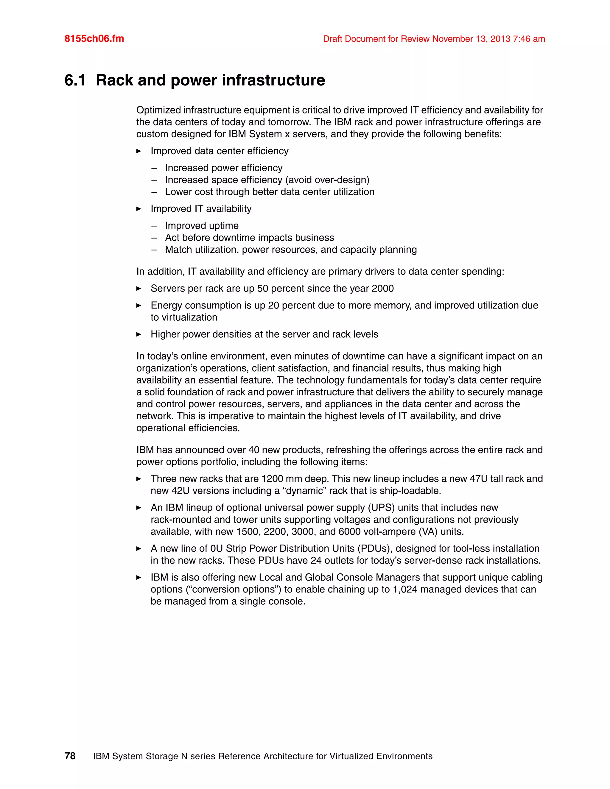 8155ch06.fm Draft Document for Review November 13, 2013 7:46 am
78 IBM System Storage N series Reference Architecture for Virtualized Environments
6.1 Rack and power infrastructure
Optimized infrastructure equipment is critical to drive improved IT efficiency and availability for
the data centers of today and tomorrow. The IBM rack and power infrastructure offerings are
custom designed for IBM System x servers, and they provide the following benefits:
򐂰 Improved data center efficiency
– Increased power efficiency
– Increased space efficiency (avoid over-design)
– Lower cost through better data center utilization
򐂰 Improved IT availability
– Improved uptime
– Act before downtime impacts business
– Match utilization, power resources, and capacity planning
In addition, IT availability and efficiency are primary drivers to data center spending:
򐂰 Servers per rack are up 50 percent since the year 2000
򐂰 Energy consumption is up 20 percent due to more memory, and improved utilization due
to virtualization
򐂰 Higher power densities at the server and rack levels
In today’s online environment, even minutes of downtime can have a significant impact on an
organization’s operations, client satisfaction, and financial results, thus making high
availability an essential feature. The technology fundamentals for today’s data center require
a solid foundation of rack and power infrastructure that delivers the ability to securely manage
and control power resources, servers, and appliances in the data center and across the
network. This is imperative to maintain the highest levels of IT availability, and drive
operational efficiencies.
IBM has announced over 40 new products, refreshing the offerings across the entire rack and
power options portfolio, including the following items:
򐂰 Three new racks that are 1200 mm deep. This new lineup includes a new 47U tall rack and
new 42U versions including a “dynamic” rack that is ship-loadable.
򐂰 An IBM lineup of optional universal power supply (UPS) units that includes new
rack-mounted and tower units supporting voltages and configurations not previously
available, with new 1500, 2200, 3000, and 6000 volt-ampere (VA) units.
򐂰 A new line of 0U Strip Power Distribution Units (PDUs), designed for tool-less installation
in the new racks. These PDUs have 24 outlets for today’s server-dense rack installations.
򐂰 IBM is also offering new Local and Global Console Managers that support unique cabling
options (“conversion options”) to enable chaining up to 1,024 managed devices that can
be managed from a single console.
 