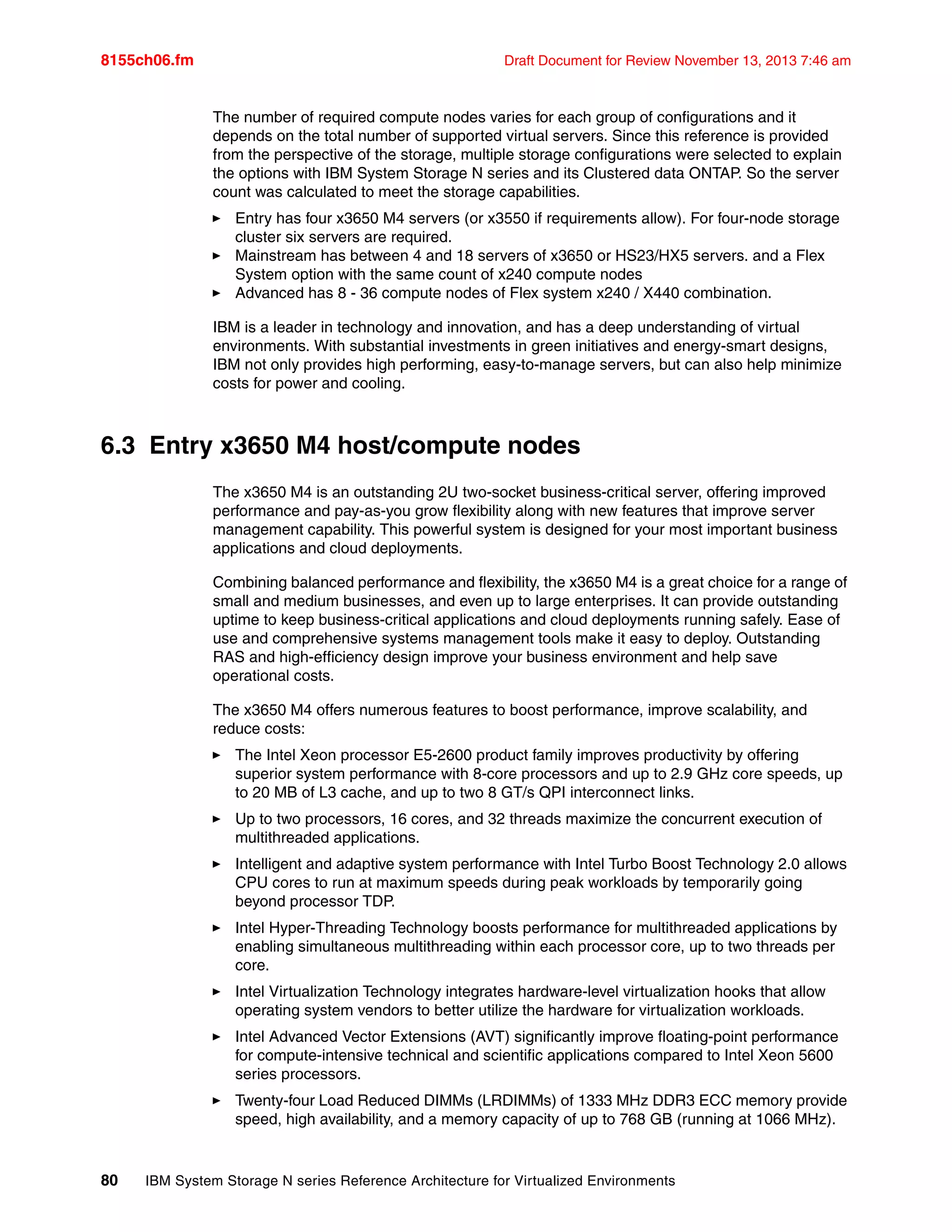 8155ch06.fm Draft Document for Review November 13, 2013 7:46 am
80 IBM System Storage N series Reference Architecture for Virtualized Environments
The number of required compute nodes varies for each group of configurations and it
depends on the total number of supported virtual servers. Since this reference is provided
from the perspective of the storage, multiple storage configurations were selected to explain
the options with IBM System Storage N series and its Clustered data ONTAP. So the server
count was calculated to meet the storage capabilities.
򐂰 Entry has four x3650 M4 servers (or x3550 if requirements allow). For four-node storage
cluster six servers are required.
򐂰 Mainstream has between 4 and 18 servers of x3650 or HS23/HX5 servers. and a Flex
System option with the same count of x240 compute nodes
򐂰 Advanced has 8 - 36 compute nodes of Flex system x240 / X440 combination.
IBM is a leader in technology and innovation, and has a deep understanding of virtual
environments. With substantial investments in green initiatives and energy-smart designs,
IBM not only provides high performing, easy-to-manage servers, but can also help minimize
costs for power and cooling.
6.3 Entry x3650 M4 host/compute nodes
The x3650 M4 is an outstanding 2U two-socket business-critical server, offering improved
performance and pay-as-you grow flexibility along with new features that improve server
management capability. This powerful system is designed for your most important business
applications and cloud deployments.
Combining balanced performance and flexibility, the x3650 M4 is a great choice for a range of
small and medium businesses, and even up to large enterprises. It can provide outstanding
uptime to keep business-critical applications and cloud deployments running safely. Ease of
use and comprehensive systems management tools make it easy to deploy. Outstanding
RAS and high-efficiency design improve your business environment and help save
operational costs.
The x3650 M4 offers numerous features to boost performance, improve scalability, and
reduce costs:
򐂰 The Intel Xeon processor E5-2600 product family improves productivity by offering
superior system performance with 8-core processors and up to 2.9 GHz core speeds, up
to 20 MB of L3 cache, and up to two 8 GT/s QPI interconnect links.
򐂰 Up to two processors, 16 cores, and 32 threads maximize the concurrent execution of
multithreaded applications.
򐂰 Intelligent and adaptive system performance with Intel Turbo Boost Technology 2.0 allows
CPU cores to run at maximum speeds during peak workloads by temporarily going
beyond processor TDP.
򐂰 Intel Hyper-Threading Technology boosts performance for multithreaded applications by
enabling simultaneous multithreading within each processor core, up to two threads per
core.
򐂰 Intel Virtualization Technology integrates hardware-level virtualization hooks that allow
operating system vendors to better utilize the hardware for virtualization workloads.
򐂰 Intel Advanced Vector Extensions (AVT) significantly improve floating-point performance
for compute-intensive technical and scientific applications compared to Intel Xeon 5600
series processors.
򐂰 Twenty-four Load Reduced DIMMs (LRDIMMs) of 1333 MHz DDR3 ECC memory provide
speed, high availability, and a memory capacity of up to 768 GB (running at 1066 MHz).
 