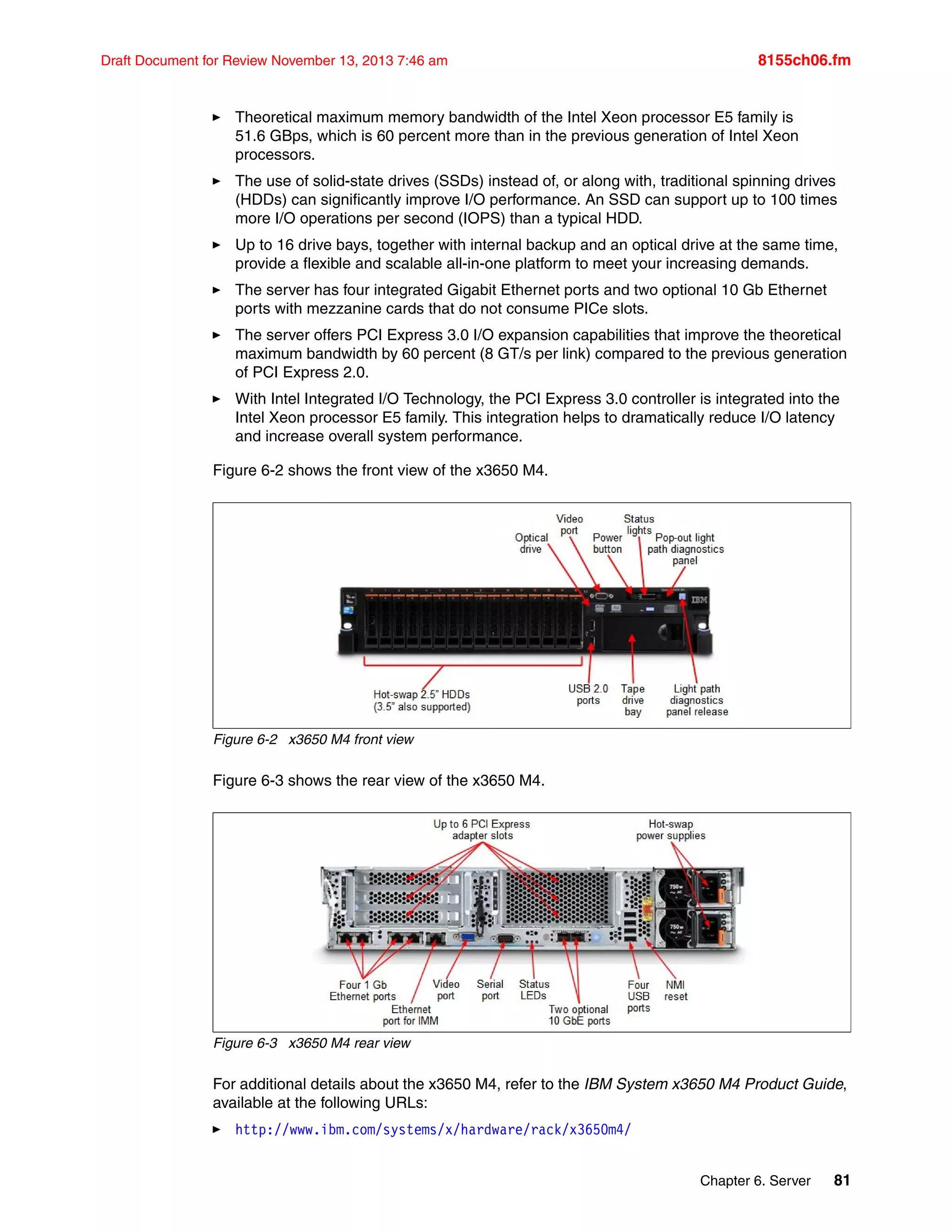 Chapter 6. Server 81
Draft Document for Review November 13, 2013 7:46 am 8155ch06.fm
򐂰 Theoretical maximum memory bandwidth of the Intel Xeon processor E5 family is
51.6 GBps, which is 60 percent more than in the previous generation of Intel Xeon
processors.
򐂰 The use of solid-state drives (SSDs) instead of, or along with, traditional spinning drives
(HDDs) can significantly improve I/O performance. An SSD can support up to 100 times
more I/O operations per second (IOPS) than a typical HDD.
򐂰 Up to 16 drive bays, together with internal backup and an optical drive at the same time,
provide a flexible and scalable all-in-one platform to meet your increasing demands.
򐂰 The server has four integrated Gigabit Ethernet ports and two optional 10 Gb Ethernet
ports with mezzanine cards that do not consume PICe slots.
򐂰 The server offers PCI Express 3.0 I/O expansion capabilities that improve the theoretical
maximum bandwidth by 60 percent (8 GT/s per link) compared to the previous generation
of PCI Express 2.0.
򐂰 With Intel Integrated I/O Technology, the PCI Express 3.0 controller is integrated into the
Intel Xeon processor E5 family. This integration helps to dramatically reduce I/O latency
and increase overall system performance.
Figure 6-2 shows the front view of the x3650 M4.
Figure 6-2 x3650 M4 front view
Figure 6-3 shows the rear view of the x3650 M4.
Figure 6-3 x3650 M4 rear view
For additional details about the x3650 M4, refer to the IBM System x3650 M4 Product Guide,
available at the following URLs:
򐂰 http://www.ibm.com/systems/x/hardware/rack/x3650m4/
 