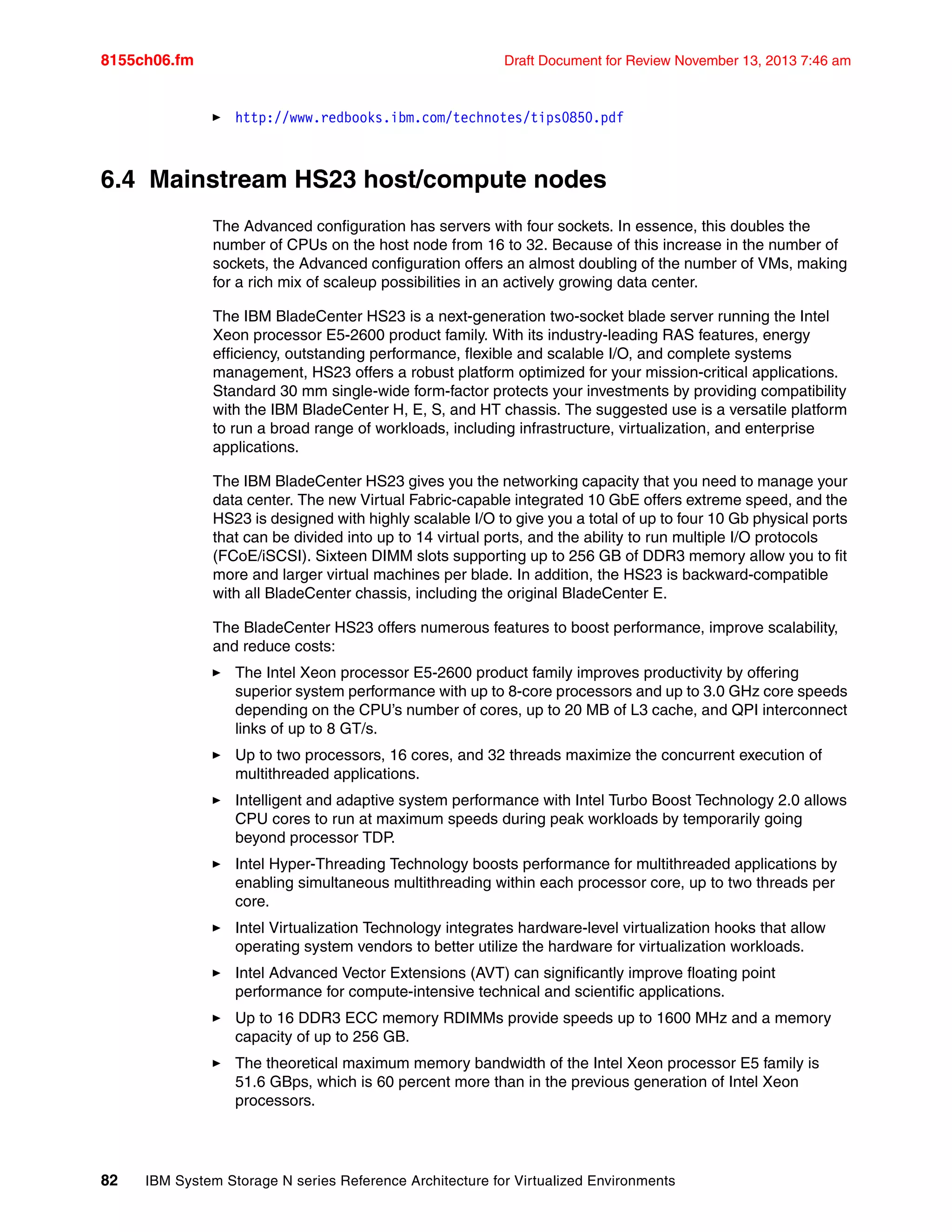 8155ch06.fm Draft Document for Review November 13, 2013 7:46 am
82 IBM System Storage N series Reference Architecture for Virtualized Environments
򐂰 http://www.redbooks.ibm.com/technotes/tips0850.pdf
6.4 Mainstream HS23 host/compute nodes
The Advanced configuration has servers with four sockets. In essence, this doubles the
number of CPUs on the host node from 16 to 32. Because of this increase in the number of
sockets, the Advanced configuration offers an almost doubling of the number of VMs, making
for a rich mix of scaleup possibilities in an actively growing data center.
The IBM BladeCenter HS23 is a next-generation two-socket blade server running the Intel
Xeon processor E5-2600 product family. With its industry-leading RAS features, energy
efficiency, outstanding performance, flexible and scalable I/O, and complete systems
management, HS23 offers a robust platform optimized for your mission-critical applications.
Standard 30 mm single-wide form-factor protects your investments by providing compatibility
with the IBM BladeCenter H, E, S, and HT chassis. The suggested use is a versatile platform
to run a broad range of workloads, including infrastructure, virtualization, and enterprise
applications.
The IBM BladeCenter HS23 gives you the networking capacity that you need to manage your
data center. The new Virtual Fabric-capable integrated 10 GbE offers extreme speed, and the
HS23 is designed with highly scalable I/O to give you a total of up to four 10 Gb physical ports
that can be divided into up to 14 virtual ports, and the ability to run multiple I/O protocols
(FCoE/iSCSI). Sixteen DIMM slots supporting up to 256 GB of DDR3 memory allow you to fit
more and larger virtual machines per blade. In addition, the HS23 is backward-compatible
with all BladeCenter chassis, including the original BladeCenter E.
The BladeCenter HS23 offers numerous features to boost performance, improve scalability,
and reduce costs:
򐂰 The Intel Xeon processor E5-2600 product family improves productivity by offering
superior system performance with up to 8-core processors and up to 3.0 GHz core speeds
depending on the CPU’s number of cores, up to 20 MB of L3 cache, and QPI interconnect
links of up to 8 GT/s.
򐂰 Up to two processors, 16 cores, and 32 threads maximize the concurrent execution of
multithreaded applications.
򐂰 Intelligent and adaptive system performance with Intel Turbo Boost Technology 2.0 allows
CPU cores to run at maximum speeds during peak workloads by temporarily going
beyond processor TDP.
򐂰 Intel Hyper-Threading Technology boosts performance for multithreaded applications by
enabling simultaneous multithreading within each processor core, up to two threads per
core.
򐂰 Intel Virtualization Technology integrates hardware-level virtualization hooks that allow
operating system vendors to better utilize the hardware for virtualization workloads.
򐂰 Intel Advanced Vector Extensions (AVT) can significantly improve floating point
performance for compute-intensive technical and scientific applications.
򐂰 Up to 16 DDR3 ECC memory RDIMMs provide speeds up to 1600 MHz and a memory
capacity of up to 256 GB.
򐂰 The theoretical maximum memory bandwidth of the Intel Xeon processor E5 family is
51.6 GBps, which is 60 percent more than in the previous generation of Intel Xeon
processors.
 