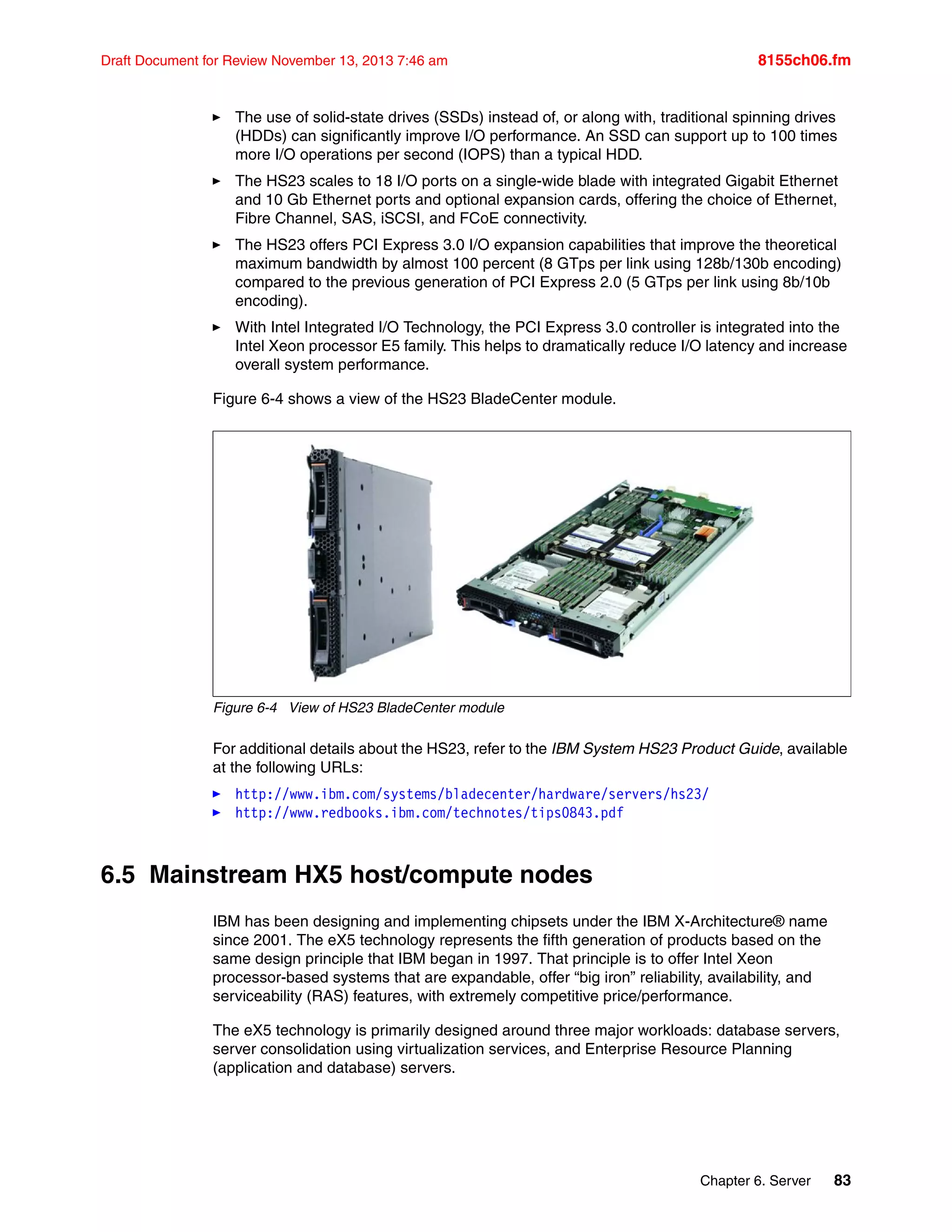 Chapter 6. Server 83
Draft Document for Review November 13, 2013 7:46 am 8155ch06.fm
򐂰 The use of solid-state drives (SSDs) instead of, or along with, traditional spinning drives
(HDDs) can significantly improve I/O performance. An SSD can support up to 100 times
more I/O operations per second (IOPS) than a typical HDD.
򐂰 The HS23 scales to 18 I/O ports on a single-wide blade with integrated Gigabit Ethernet
and 10 Gb Ethernet ports and optional expansion cards, offering the choice of Ethernet,
Fibre Channel, SAS, iSCSI, and FCoE connectivity.
򐂰 The HS23 offers PCI Express 3.0 I/O expansion capabilities that improve the theoretical
maximum bandwidth by almost 100 percent (8 GTps per link using 128b/130b encoding)
compared to the previous generation of PCI Express 2.0 (5 GTps per link using 8b/10b
encoding).
򐂰 With Intel Integrated I/O Technology, the PCI Express 3.0 controller is integrated into the
Intel Xeon processor E5 family. This helps to dramatically reduce I/O latency and increase
overall system performance.
Figure 6-4 shows a view of the HS23 BladeCenter module.
Figure 6-4 View of HS23 BladeCenter module
For additional details about the HS23, refer to the IBM System HS23 Product Guide, available
at the following URLs:
򐂰 http://www.ibm.com/systems/bladecenter/hardware/servers/hs23/
򐂰 http://www.redbooks.ibm.com/technotes/tips0843.pdf
6.5 Mainstream HX5 host/compute nodes
IBM has been designing and implementing chipsets under the IBM X-Architecture® name
since 2001. The eX5 technology represents the fifth generation of products based on the
same design principle that IBM began in 1997. That principle is to offer Intel Xeon
processor-based systems that are expandable, offer “big iron” reliability, availability, and
serviceability (RAS) features, with extremely competitive price/performance.
The eX5 technology is primarily designed around three major workloads: database servers,
server consolidation using virtualization services, and Enterprise Resource Planning
(application and database) servers.
 