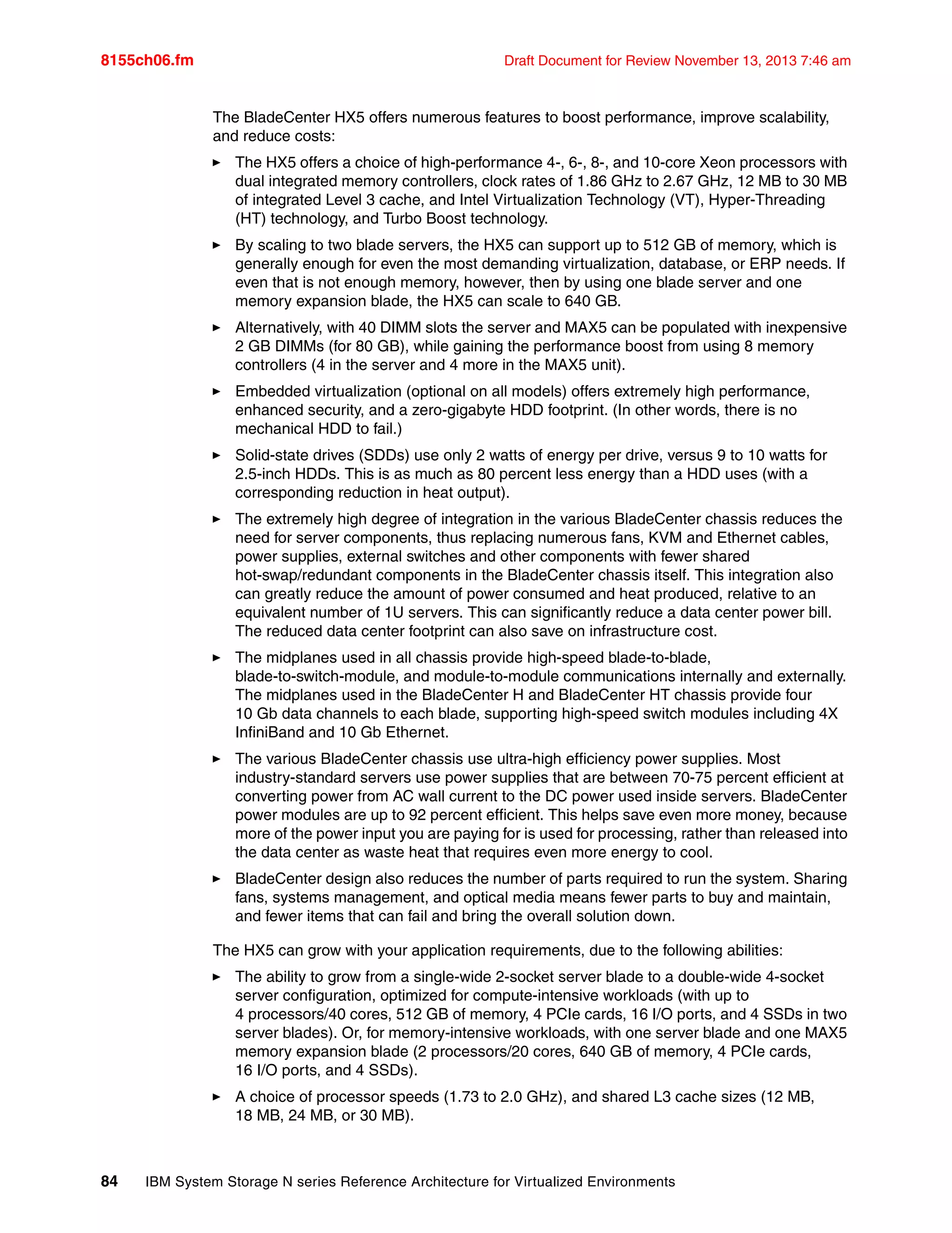 8155ch06.fm Draft Document for Review November 13, 2013 7:46 am
84 IBM System Storage N series Reference Architecture for Virtualized Environments
The BladeCenter HX5 offers numerous features to boost performance, improve scalability,
and reduce costs:
򐂰 The HX5 offers a choice of high-performance 4-, 6-, 8-, and 10-core Xeon processors with
dual integrated memory controllers, clock rates of 1.86 GHz to 2.67 GHz, 12 MB to 30 MB
of integrated Level 3 cache, and Intel Virtualization Technology (VT), Hyper-Threading
(HT) technology, and Turbo Boost technology.
򐂰 By scaling to two blade servers, the HX5 can support up to 512 GB of memory, which is
generally enough for even the most demanding virtualization, database, or ERP needs. If
even that is not enough memory, however, then by using one blade server and one
memory expansion blade, the HX5 can scale to 640 GB.
򐂰 Alternatively, with 40 DIMM slots the server and MAX5 can be populated with inexpensive
2 GB DIMMs (for 80 GB), while gaining the performance boost from using 8 memory
controllers (4 in the server and 4 more in the MAX5 unit).
򐂰 Embedded virtualization (optional on all models) offers extremely high performance,
enhanced security, and a zero-gigabyte HDD footprint. (In other words, there is no
mechanical HDD to fail.)
򐂰 Solid-state drives (SDDs) use only 2 watts of energy per drive, versus 9 to 10 watts for
2.5-inch HDDs. This is as much as 80 percent less energy than a HDD uses (with a
corresponding reduction in heat output).
򐂰 The extremely high degree of integration in the various BladeCenter chassis reduces the
need for server components, thus replacing numerous fans, KVM and Ethernet cables,
power supplies, external switches and other components with fewer shared
hot-swap/redundant components in the BladeCenter chassis itself. This integration also
can greatly reduce the amount of power consumed and heat produced, relative to an
equivalent number of 1U servers. This can significantly reduce a data center power bill.
The reduced data center footprint can also save on infrastructure cost.
򐂰 The midplanes used in all chassis provide high-speed blade-to-blade,
blade-to-switch-module, and module-to-module communications internally and externally.
The midplanes used in the BladeCenter H and BladeCenter HT chassis provide four
10 Gb data channels to each blade, supporting high-speed switch modules including 4X
InfiniBand and 10 Gb Ethernet.
򐂰 The various BladeCenter chassis use ultra-high efficiency power supplies. Most
industry-standard servers use power supplies that are between 70-75 percent efficient at
converting power from AC wall current to the DC power used inside servers. BladeCenter
power modules are up to 92 percent efficient. This helps save even more money, because
more of the power input you are paying for is used for processing, rather than released into
the data center as waste heat that requires even more energy to cool.
򐂰 BladeCenter design also reduces the number of parts required to run the system. Sharing
fans, systems management, and optical media means fewer parts to buy and maintain,
and fewer items that can fail and bring the overall solution down.
The HX5 can grow with your application requirements, due to the following abilities:
򐂰 The ability to grow from a single-wide 2-socket server blade to a double-wide 4-socket
server configuration, optimized for compute-intensive workloads (with up to
4 processors/40 cores, 512 GB of memory, 4 PCIe cards, 16 I/O ports, and 4 SSDs in two
server blades). Or, for memory-intensive workloads, with one server blade and one MAX5
memory expansion blade (2 processors/20 cores, 640 GB of memory, 4 PCIe cards,
16 I/O ports, and 4 SSDs).
򐂰 A choice of processor speeds (1.73 to 2.0 GHz), and shared L3 cache sizes (12 MB,
18 MB, 24 MB, or 30 MB).
 