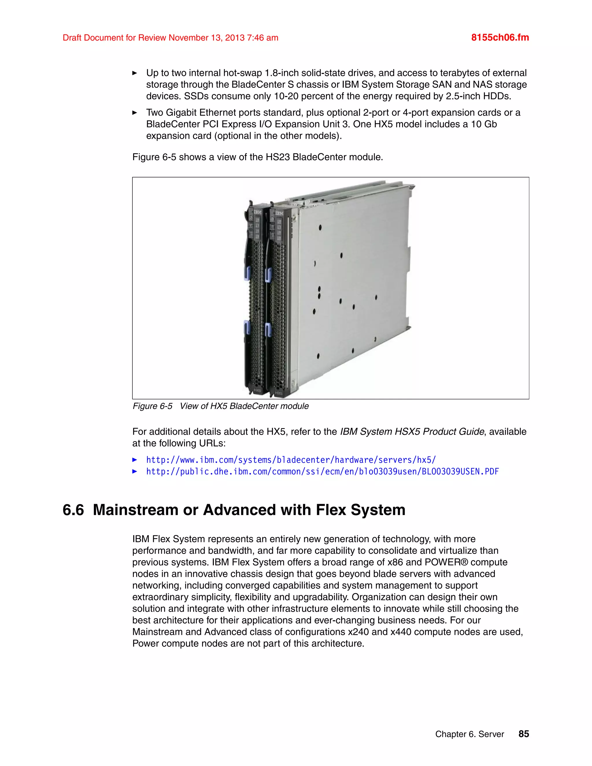 Chapter 6. Server 85
Draft Document for Review November 13, 2013 7:46 am 8155ch06.fm
򐂰 Up to two internal hot-swap 1.8-inch solid-state drives, and access to terabytes of external
storage through the BladeCenter S chassis or IBM System Storage SAN and NAS storage
devices. SSDs consume only 10-20 percent of the energy required by 2.5-inch HDDs.
򐂰 Two Gigabit Ethernet ports standard, plus optional 2-port or 4-port expansion cards or a
BladeCenter PCI Express I/O Expansion Unit 3. One HX5 model includes a 10 Gb
expansion card (optional in the other models).
Figure 6-5 shows a view of the HS23 BladeCenter module.
Figure 6-5 View of HX5 BladeCenter module
For additional details about the HX5, refer to the IBM System HSX5 Product Guide, available
at the following URLs:
򐂰 http://www.ibm.com/systems/bladecenter/hardware/servers/hx5/
򐂰 http://public.dhe.ibm.com/common/ssi/ecm/en/blo03039usen/BLO03039USEN.PDF
6.6 Mainstream or Advanced with Flex System
IBM Flex System represents an entirely new generation of technology, with more
performance and bandwidth, and far more capability to consolidate and virtualize than
previous systems. IBM Flex System offers a broad range of x86 and POWER® compute
nodes in an innovative chassis design that goes beyond blade servers with advanced
networking, including converged capabilities and system management to support
extraordinary simplicity, flexibility and upgradability. Organization can design their own
solution and integrate with other infrastructure elements to innovate while still choosing the
best architecture for their applications and ever-changing business needs. For our
Mainstream and Advanced class of configurations x240 and x440 compute nodes are used,
Power compute nodes are not part of this architecture.
 