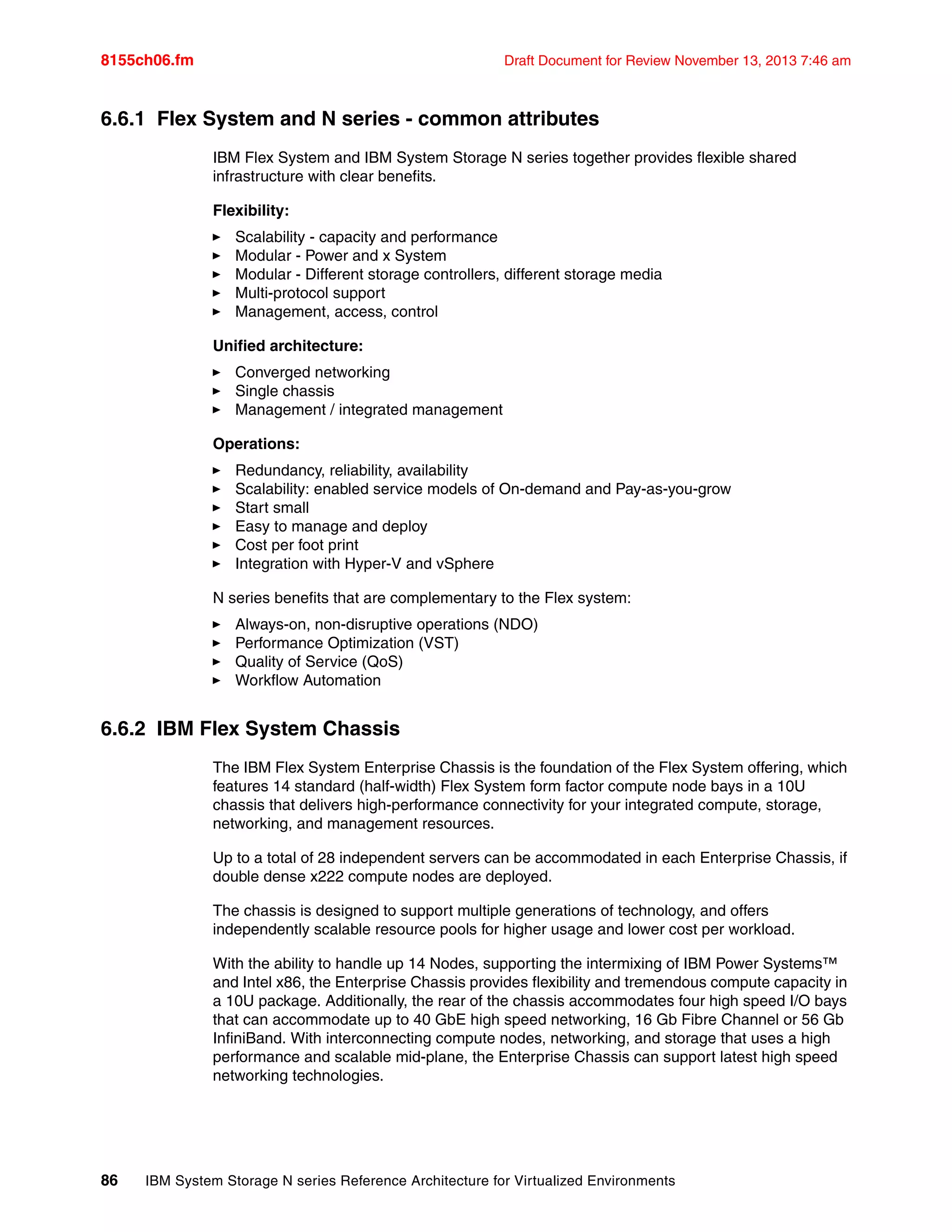 8155ch06.fm Draft Document for Review November 13, 2013 7:46 am
86 IBM System Storage N series Reference Architecture for Virtualized Environments
6.6.1 Flex System and N series - common attributes
IBM Flex System and IBM System Storage N series together provides flexible shared
infrastructure with clear benefits.
Flexibility:
򐂰 Scalability - capacity and performance
򐂰 Modular - Power and x System
򐂰 Modular - Different storage controllers, different storage media
򐂰 Multi-protocol support
򐂰 Management, access, control
Unified architecture:
򐂰 Converged networking
򐂰 Single chassis
򐂰 Management / integrated management
Operations:
򐂰 Redundancy, reliability, availability
򐂰 Scalability: enabled service models of On-demand and Pay-as-you-grow
򐂰 Start small
򐂰 Easy to manage and deploy
򐂰 Cost per foot print
򐂰 Integration with Hyper-V and vSphere
N series benefits that are complementary to the Flex system:
򐂰 Always-on, non-disruptive operations (NDO)
򐂰 Performance Optimization (VST)
򐂰 Quality of Service (QoS)
򐂰 Workflow Automation
6.6.2 IBM Flex System Chassis
The IBM Flex System Enterprise Chassis is the foundation of the Flex System offering, which
features 14 standard (half-width) Flex System form factor compute node bays in a 10U
chassis that delivers high-performance connectivity for your integrated compute, storage,
networking, and management resources.
Up to a total of 28 independent servers can be accommodated in each Enterprise Chassis, if
double dense x222 compute nodes are deployed.
The chassis is designed to support multiple generations of technology, and offers
independently scalable resource pools for higher usage and lower cost per workload.
With the ability to handle up 14 Nodes, supporting the intermixing of IBM Power Systems™
and Intel x86, the Enterprise Chassis provides flexibility and tremendous compute capacity in
a 10U package. Additionally, the rear of the chassis accommodates four high speed I/O bays
that can accommodate up to 40 GbE high speed networking, 16 Gb Fibre Channel or 56 Gb
InfiniBand. With interconnecting compute nodes, networking, and storage that uses a high
performance and scalable mid-plane, the Enterprise Chassis can support latest high speed
networking technologies.
 