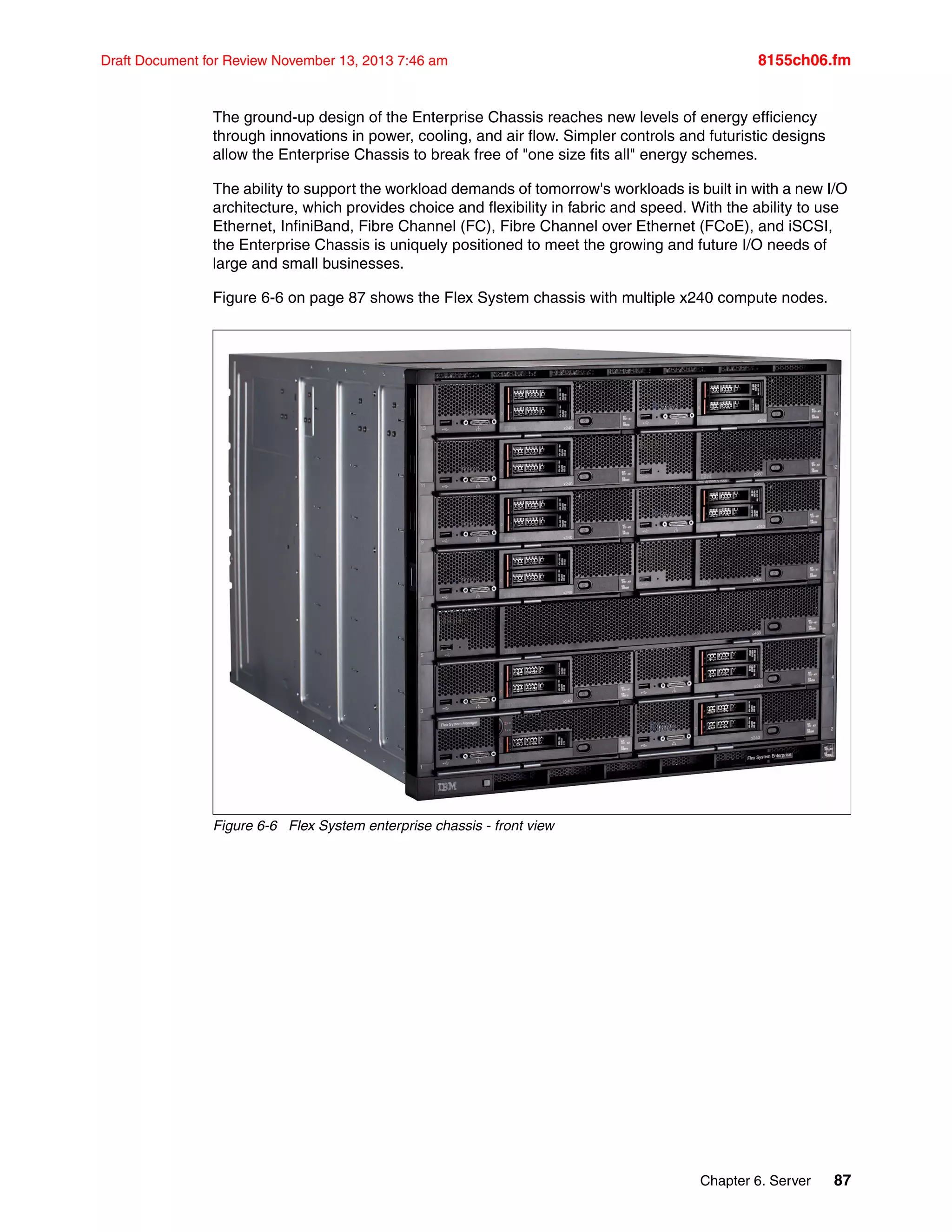 Chapter 6. Server 87
Draft Document for Review November 13, 2013 7:46 am 8155ch06.fm
The ground-up design of the Enterprise Chassis reaches new levels of energy efficiency
through innovations in power, cooling, and air flow. Simpler controls and futuristic designs
allow the Enterprise Chassis to break free of "one size fits all" energy schemes.
The ability to support the workload demands of tomorrow's workloads is built in with a new I/O
architecture, which provides choice and flexibility in fabric and speed. With the ability to use
Ethernet, InfiniBand, Fibre Channel (FC), Fibre Channel over Ethernet (FCoE), and iSCSI,
the Enterprise Chassis is uniquely positioned to meet the growing and future I/O needs of
large and small businesses.
Figure 6-6 on page 87 shows the Flex System chassis with multiple x240 compute nodes.
Figure 6-6 Flex System enterprise chassis - front view
 