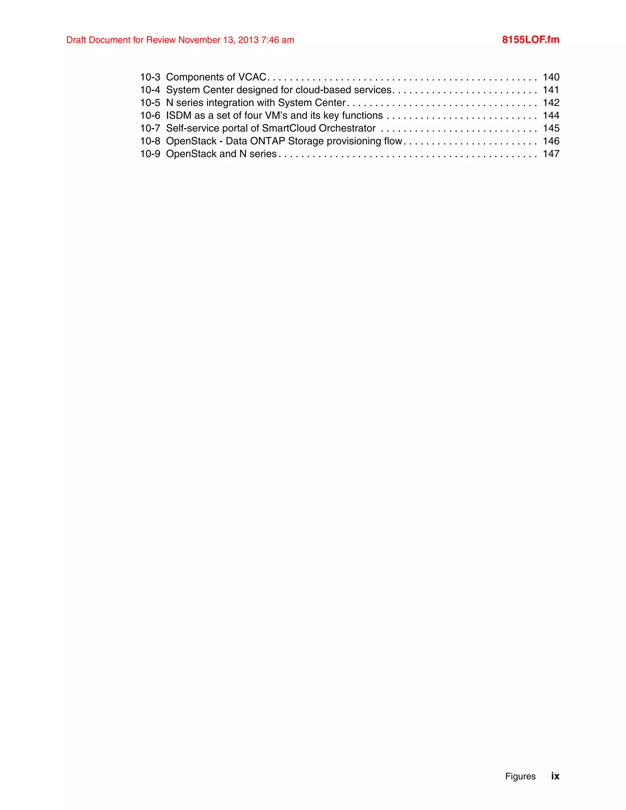 Figures ix
Draft Document for Review November 13, 2013 7:46 am 8155LOF.fm
10-3 Components of VCAC. . . . . . . . . . . . . . . . . . . . . . . . . . . . . . . . . . . . . . . . . . . . . . . . 140
10-4 System Center designed for cloud-based services. . . . . . . . . . . . . . . . . . . . . . . . . . 141
10-5 N series integration with System Center. . . . . . . . . . . . . . . . . . . . . . . . . . . . . . . . . . 142
10-6 ISDM as a set of four VM’s and its key functions . . . . . . . . . . . . . . . . . . . . . . . . . . . 144
10-7 Self-service portal of SmartCloud Orchestrator . . . . . . . . . . . . . . . . . . . . . . . . . . . . 145
10-8 OpenStack - Data ONTAP Storage provisioning flow. . . . . . . . . . . . . . . . . . . . . . . . 146
10-9 OpenStack and N series . . . . . . . . . . . . . . . . . . . . . . . . . . . . . . . . . . . . . . . . . . . . . . 147
 