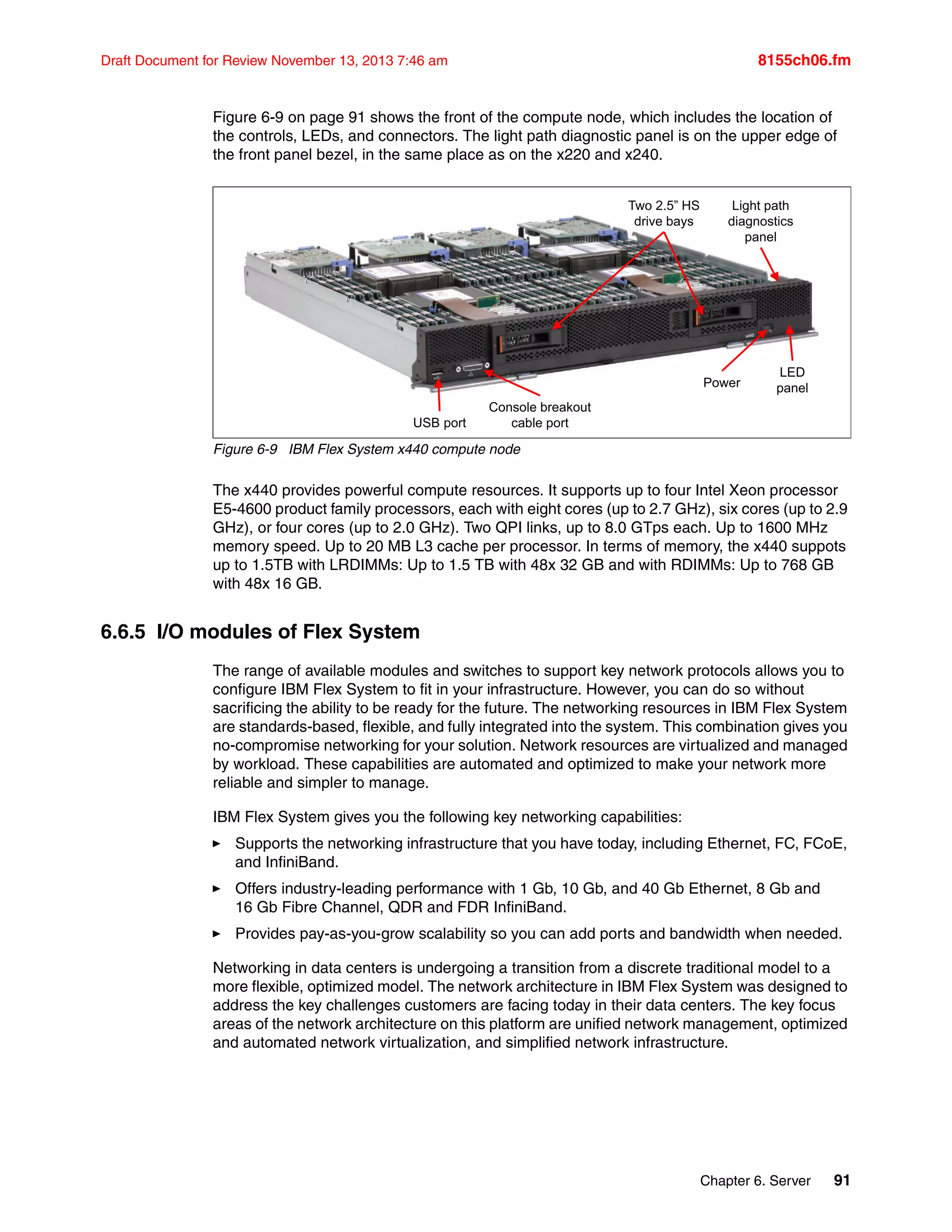 Chapter 6. Server 91
Draft Document for Review November 13, 2013 7:46 am 8155ch06.fm
Figure 6-9 on page 91 shows the front of the compute node, which includes the location of
the controls, LEDs, and connectors. The light path diagnostic panel is on the upper edge of
the front panel bezel, in the same place as on the x220 and x240.
Figure 6-9 IBM Flex System x440 compute node
The x440 provides powerful compute resources. It supports up to four Intel Xeon processor
E5-4600 product family processors, each with eight cores (up to 2.7 GHz), six cores (up to 2.9
GHz), or four cores (up to 2.0 GHz). Two QPI links, up to 8.0 GTps each. Up to 1600 MHz
memory speed. Up to 20 MB L3 cache per processor. In terms of memory, the x440 suppots
up to 1.5TB with LRDIMMs: Up to 1.5 TB with 48x 32 GB and with RDIMMs: Up to 768 GB
with 48x 16 GB.
6.6.5 I/O modules of Flex System
The range of available modules and switches to support key network protocols allows you to
configure IBM Flex System to fit in your infrastructure. However, you can do so without
sacrificing the ability to be ready for the future. The networking resources in IBM Flex System
are standards-based, flexible, and fully integrated into the system. This combination gives you
no-compromise networking for your solution. Network resources are virtualized and managed
by workload. These capabilities are automated and optimized to make your network more
reliable and simpler to manage.
IBM Flex System gives you the following key networking capabilities:
򐂰 Supports the networking infrastructure that you have today, including Ethernet, FC, FCoE,
and InfiniBand.
򐂰 Offers industry-leading performance with 1 Gb, 10 Gb, and 40 Gb Ethernet, 8 Gb and
16 Gb Fibre Channel, QDR and FDR InfiniBand.
򐂰 Provides pay-as-you-grow scalability so you can add ports and bandwidth when needed.
Networking in data centers is undergoing a transition from a discrete traditional model to a
more flexible, optimized model. The network architecture in IBM Flex System was designed to
address the key challenges customers are facing today in their data centers. The key focus
areas of the network architecture on this platform are unified network management, optimized
and automated network virtualization, and simplified network infrastructure.
USB port
Console breakout
cable port
Two 2.5” HS
drive bays
LED
panel
Power
Light path
diagnostics
panel
 