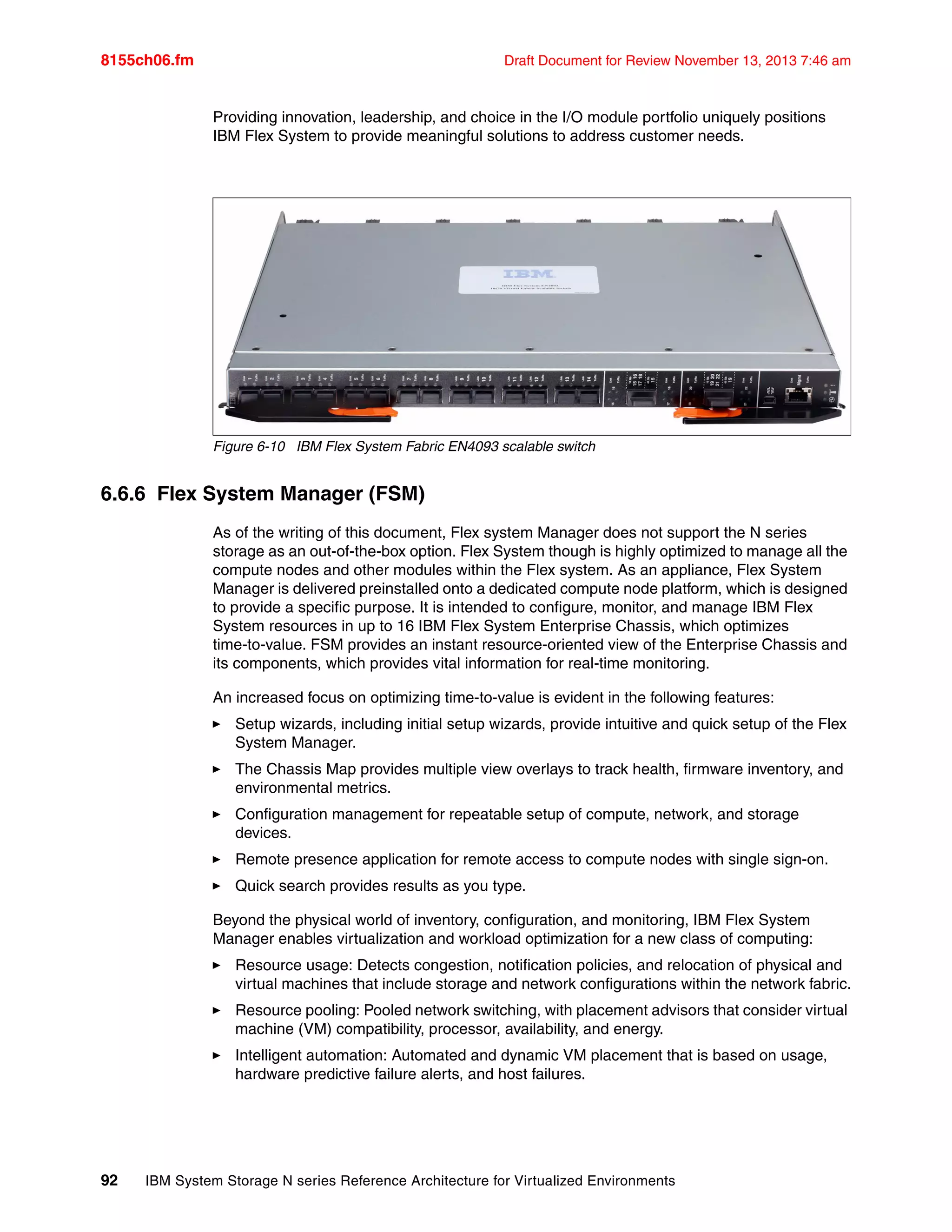 8155ch06.fm Draft Document for Review November 13, 2013 7:46 am
92 IBM System Storage N series Reference Architecture for Virtualized Environments
Providing innovation, leadership, and choice in the I/O module portfolio uniquely positions
IBM Flex System to provide meaningful solutions to address customer needs.
Figure 6-10 IBM Flex System Fabric EN4093 scalable switch
6.6.6 Flex System Manager (FSM)
As of the writing of this document, Flex system Manager does not support the N series
storage as an out-of-the-box option. Flex System though is highly optimized to manage all the
compute nodes and other modules within the Flex system. As an appliance, Flex System
Manager is delivered preinstalled onto a dedicated compute node platform, which is designed
to provide a specific purpose. It is intended to configure, monitor, and manage IBM Flex
System resources in up to 16 IBM Flex System Enterprise Chassis, which optimizes
time-to-value. FSM provides an instant resource-oriented view of the Enterprise Chassis and
its components, which provides vital information for real-time monitoring.
An increased focus on optimizing time-to-value is evident in the following features:
򐂰 Setup wizards, including initial setup wizards, provide intuitive and quick setup of the Flex
System Manager.
򐂰 The Chassis Map provides multiple view overlays to track health, firmware inventory, and
environmental metrics.
򐂰 Configuration management for repeatable setup of compute, network, and storage
devices.
򐂰 Remote presence application for remote access to compute nodes with single sign-on.
򐂰 Quick search provides results as you type.
Beyond the physical world of inventory, configuration, and monitoring, IBM Flex System
Manager enables virtualization and workload optimization for a new class of computing:
򐂰 Resource usage: Detects congestion, notification policies, and relocation of physical and
virtual machines that include storage and network configurations within the network fabric.
򐂰 Resource pooling: Pooled network switching, with placement advisors that consider virtual
machine (VM) compatibility, processor, availability, and energy.
򐂰 Intelligent automation: Automated and dynamic VM placement that is based on usage,
hardware predictive failure alerts, and host failures.
 