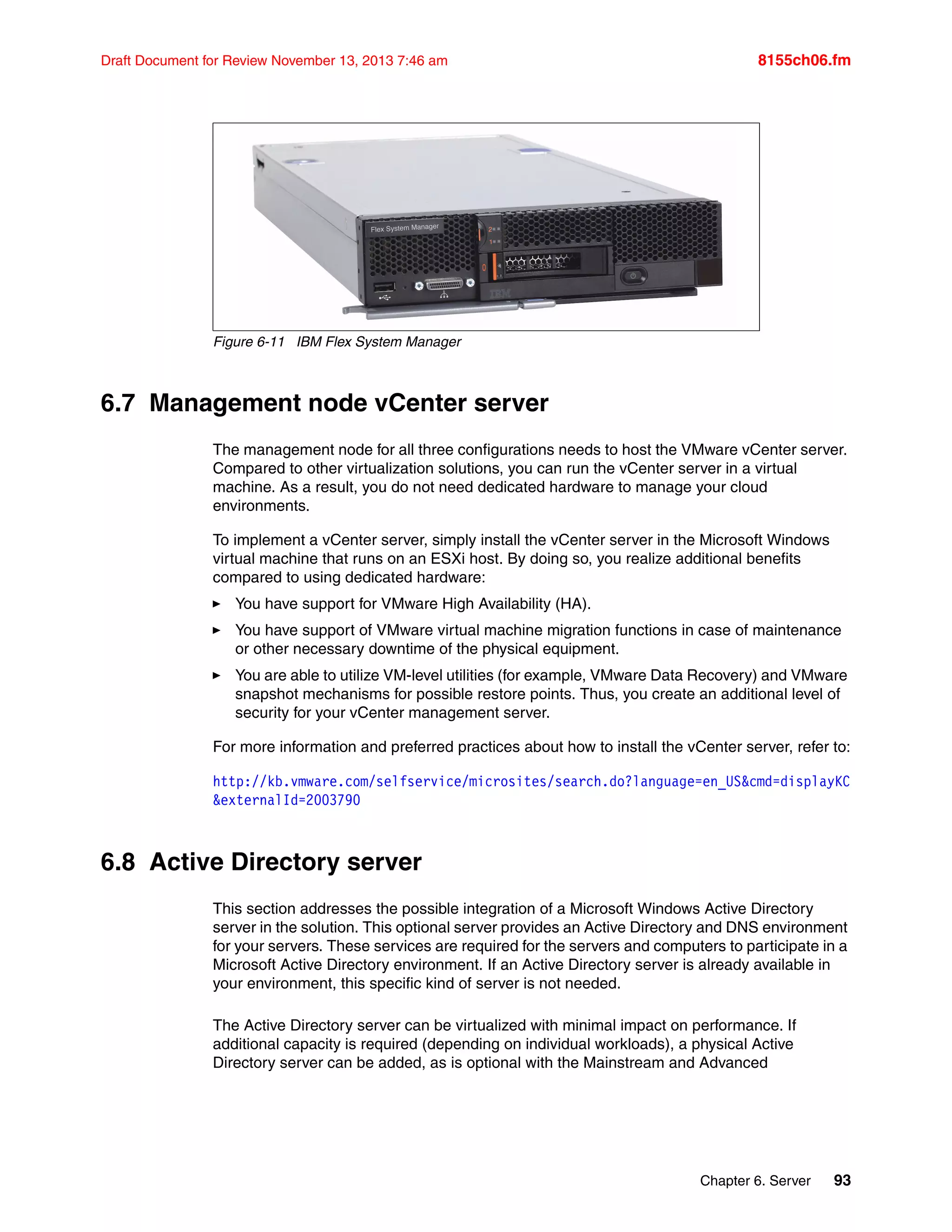 Chapter 6. Server 93
Draft Document for Review November 13, 2013 7:46 am 8155ch06.fm
Figure 6-11 IBM Flex System Manager
6.7 Management node vCenter server
The management node for all three configurations needs to host the VMware vCenter server.
Compared to other virtualization solutions, you can run the vCenter server in a virtual
machine. As a result, you do not need dedicated hardware to manage your cloud
environments.
To implement a vCenter server, simply install the vCenter server in the Microsoft Windows
virtual machine that runs on an ESXi host. By doing so, you realize additional benefits
compared to using dedicated hardware:
򐂰 You have support for VMware High Availability (HA).
򐂰 You have support of VMware virtual machine migration functions in case of maintenance
or other necessary downtime of the physical equipment.
򐂰 You are able to utilize VM-level utilities (for example, VMware Data Recovery) and VMware
snapshot mechanisms for possible restore points. Thus, you create an additional level of
security for your vCenter management server.
For more information and preferred practices about how to install the vCenter server, refer to:
http://kb.vmware.com/selfservice/microsites/search.do?language=en_US&cmd=displayKC
&externalId=2003790
6.8 Active Directory server
This section addresses the possible integration of a Microsoft Windows Active Directory
server in the solution. This optional server provides an Active Directory and DNS environment
for your servers. These services are required for the servers and computers to participate in a
Microsoft Active Directory environment. If an Active Directory server is already available in
your environment, this specific kind of server is not needed.
The Active Directory server can be virtualized with minimal impact on performance. If
additional capacity is required (depending on individual workloads), a physical Active
Directory server can be added, as is optional with the Mainstream and Advanced
 