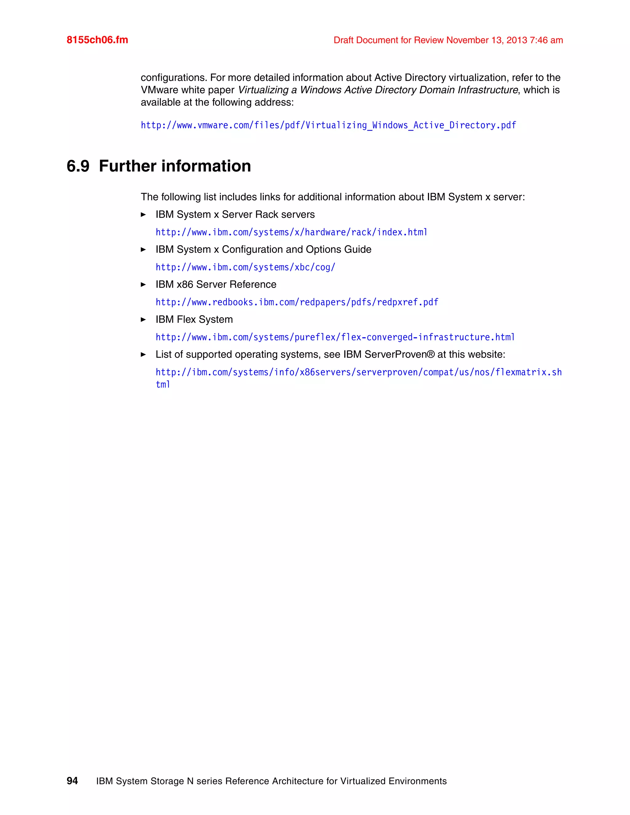 8155ch06.fm Draft Document for Review November 13, 2013 7:46 am
94 IBM System Storage N series Reference Architecture for Virtualized Environments
configurations. For more detailed information about Active Directory virtualization, refer to the
VMware white paper Virtualizing a Windows Active Directory Domain Infrastructure, which is
available at the following address:
http://www.vmware.com/files/pdf/Virtualizing_Windows_Active_Directory.pdf
6.9 Further information
The following list includes links for additional information about IBM System x server:
򐂰 IBM System x Server Rack servers
http://www.ibm.com/systems/x/hardware/rack/index.html
򐂰 IBM System x Configuration and Options Guide
http://www.ibm.com/systems/xbc/cog/
򐂰 IBM x86 Server Reference
http://www.redbooks.ibm.com/redpapers/pdfs/redpxref.pdf
򐂰 IBM Flex System
http://www.ibm.com/systems/pureflex/flex-converged-infrastructure.html
򐂰 List of supported operating systems, see IBM ServerProven® at this website:
http://ibm.com/systems/info/x86servers/serverproven/compat/us/nos/flexmatrix.sh
tml
 