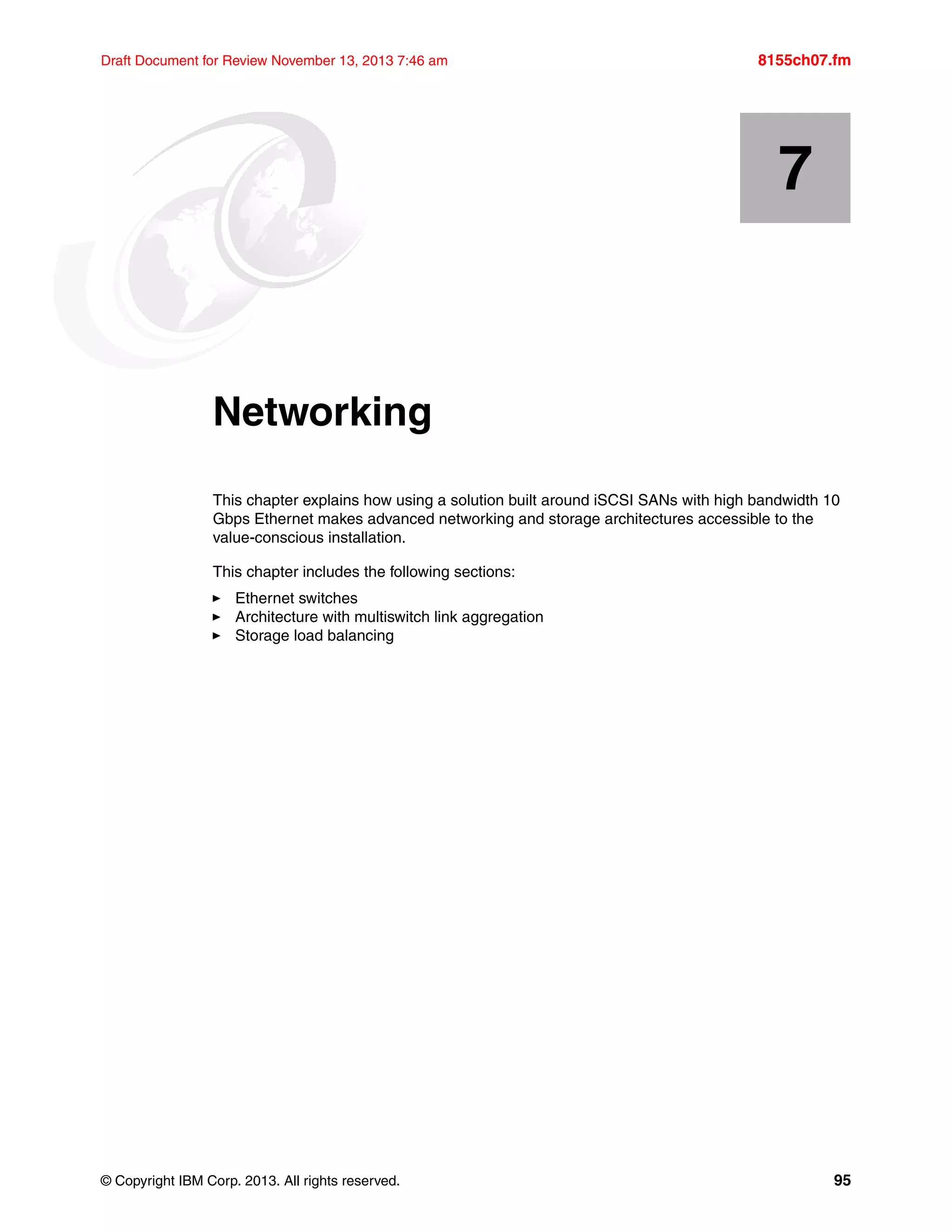 © Copyright IBM Corp. 2013. All rights reserved. 95
Draft Document for Review November 13, 2013 7:46 am 8155ch07.fm
Chapter 7. Networking
This chapter explains how using a solution built around iSCSI SANs with high bandwidth 10
Gbps Ethernet makes advanced networking and storage architectures accessible to the
value-conscious installation.
This chapter includes the following sections:
򐂰 Ethernet switches
򐂰 Architecture with multiswitch link aggregation
򐂰 Storage load balancing
7
 