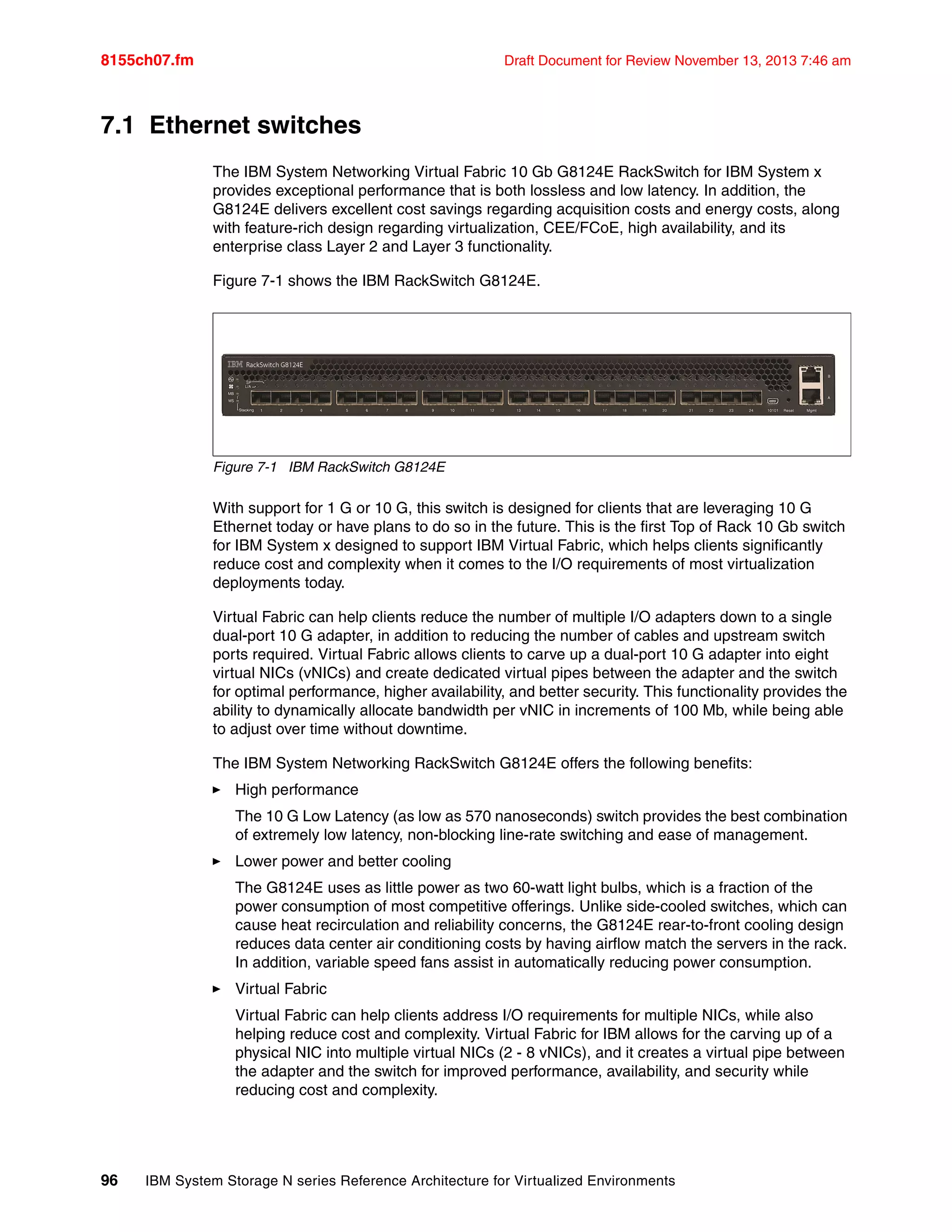 8155ch07.fm Draft Document for Review November 13, 2013 7:46 am
96 IBM System Storage N series Reference Architecture for Virtualized Environments
7.1 Ethernet switches
The IBM System Networking Virtual Fabric 10 Gb G8124E RackSwitch for IBM System x
provides exceptional performance that is both lossless and low latency. In addition, the
G8124E delivers excellent cost savings regarding acquisition costs and energy costs, along
with feature-rich design regarding virtualization, CEE/FCoE, high availability, and its
enterprise class Layer 2 and Layer 3 functionality.
Figure 7-1 shows the IBM RackSwitch G8124E.
Figure 7-1 IBM RackSwitch G8124E
With support for 1 G or 10 G, this switch is designed for clients that are leveraging 10 G
Ethernet today or have plans to do so in the future. This is the first Top of Rack 10 Gb switch
for IBM System x designed to support IBM Virtual Fabric, which helps clients significantly
reduce cost and complexity when it comes to the I/O requirements of most virtualization
deployments today.
Virtual Fabric can help clients reduce the number of multiple I/O adapters down to a single
dual-port 10 G adapter, in addition to reducing the number of cables and upstream switch
ports required. Virtual Fabric allows clients to carve up a dual-port 10 G adapter into eight
virtual NICs (vNICs) and create dedicated virtual pipes between the adapter and the switch
for optimal performance, higher availability, and better security. This functionality provides the
ability to dynamically allocate bandwidth per vNIC in increments of 100 Mb, while being able
to adjust over time without downtime.
The IBM System Networking RackSwitch G8124E offers the following benefits:
򐂰 High performance
The 10 G Low Latency (as low as 570 nanoseconds) switch provides the best combination
of extremely low latency, non-blocking line-rate switching and ease of management.
򐂰 Lower power and better cooling
The G8124E uses as little power as two 60-watt light bulbs, which is a fraction of the
power consumption of most competitive offerings. Unlike side-cooled switches, which can
cause heat recirculation and reliability concerns, the G8124E rear-to-front cooling design
reduces data center air conditioning costs by having airflow match the servers in the rack.
In addition, variable speed fans assist in automatically reducing power consumption.
򐂰 Virtual Fabric
Virtual Fabric can help clients address I/O requirements for multiple NICs, while also
helping reduce cost and complexity. Virtual Fabric for IBM allows for the carving up of a
physical NIC into multiple virtual NICs (2 - 8 vNICs), and it creates a virtual pipe between
the adapter and the switch for improved performance, availability, and security while
reducing cost and complexity.
 