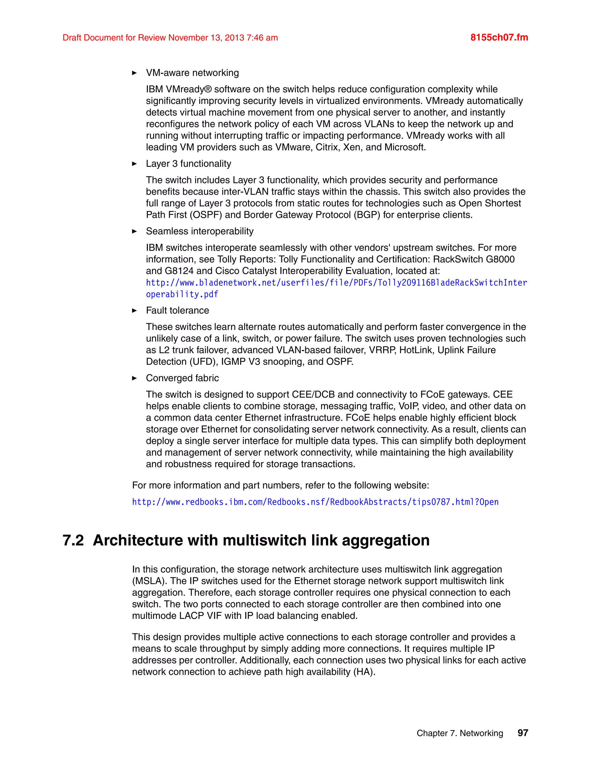 Chapter 7. Networking 97
Draft Document for Review November 13, 2013 7:46 am 8155ch07.fm
򐂰 VM-aware networking
IBM VMready® software on the switch helps reduce configuration complexity while
significantly improving security levels in virtualized environments. VMready automatically
detects virtual machine movement from one physical server to another, and instantly
reconfigures the network policy of each VM across VLANs to keep the network up and
running without interrupting traffic or impacting performance. VMready works with all
leading VM providers such as VMware, Citrix, Xen, and Microsoft.
򐂰 Layer 3 functionality
The switch includes Layer 3 functionality, which provides security and performance
benefits because inter-VLAN traffic stays within the chassis. This switch also provides the
full range of Layer 3 protocols from static routes for technologies such as Open Shortest
Path First (OSPF) and Border Gateway Protocol (BGP) for enterprise clients.
򐂰 Seamless interoperability
IBM switches interoperate seamlessly with other vendors' upstream switches. For more
information, see Tolly Reports: Tolly Functionality and Certification: RackSwitch G8000
and G8124 and Cisco Catalyst Interoperability Evaluation, located at:
http://www.bladenetwork.net/userfiles/file/PDFs/Tolly209116BladeRackSwitchInter
operability.pdf
򐂰 Fault tolerance
These switches learn alternate routes automatically and perform faster convergence in the
unlikely case of a link, switch, or power failure. The switch uses proven technologies such
as L2 trunk failover, advanced VLAN-based failover, VRRP, HotLink, Uplink Failure
Detection (UFD), IGMP V3 snooping, and OSPF.
򐂰 Converged fabric
The switch is designed to support CEE/DCB and connectivity to FCoE gateways. CEE
helps enable clients to combine storage, messaging traffic, VoIP, video, and other data on
a common data center Ethernet infrastructure. FCoE helps enable highly efficient block
storage over Ethernet for consolidating server network connectivity. As a result, clients can
deploy a single server interface for multiple data types. This can simplify both deployment
and management of server network connectivity, while maintaining the high availability
and robustness required for storage transactions.
For more information and part numbers, refer to the following website:
http://www.redbooks.ibm.com/Redbooks.nsf/RedbookAbstracts/tips0787.html?Open
7.2 Architecture with multiswitch link aggregation
In this configuration, the storage network architecture uses multiswitch link aggregation
(MSLA). The IP switches used for the Ethernet storage network support multiswitch link
aggregation. Therefore, each storage controller requires one physical connection to each
switch. The two ports connected to each storage controller are then combined into one
multimode LACP VIF with IP load balancing enabled.
This design provides multiple active connections to each storage controller and provides a
means to scale throughput by simply adding more connections. It requires multiple IP
addresses per controller. Additionally, each connection uses two physical links for each active
network connection to achieve path high availability (HA).
 