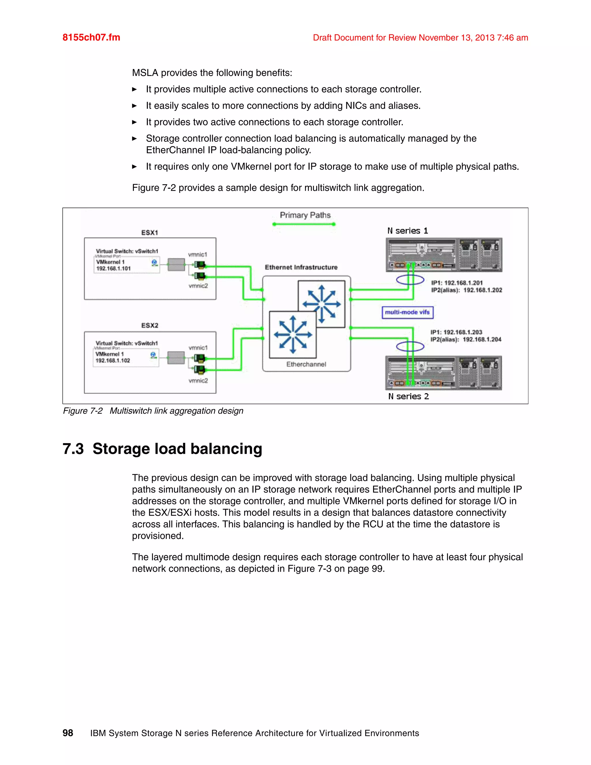 8155ch07.fm Draft Document for Review November 13, 2013 7:46 am
98 IBM System Storage N series Reference Architecture for Virtualized Environments
MSLA provides the following benefits:
򐂰 It provides multiple active connections to each storage controller.
򐂰 It easily scales to more connections by adding NICs and aliases.
򐂰 It provides two active connections to each storage controller.
򐂰 Storage controller connection load balancing is automatically managed by the
EtherChannel IP load-balancing policy.
򐂰 It requires only one VMkernel port for IP storage to make use of multiple physical paths.
Figure 7-2 provides a sample design for multiswitch link aggregation.
Figure 7-2 Multiswitch link aggregation design
7.3 Storage load balancing
The previous design can be improved with storage load balancing. Using multiple physical
paths simultaneously on an IP storage network requires EtherChannel ports and multiple IP
addresses on the storage controller, and multiple VMkernel ports defined for storage I/O in
the ESX/ESXi hosts. This model results in a design that balances datastore connectivity
across all interfaces. This balancing is handled by the RCU at the time the datastore is
provisioned.
The layered multimode design requires each storage controller to have at least four physical
network connections, as depicted in Figure 7-3 on page 99.
 