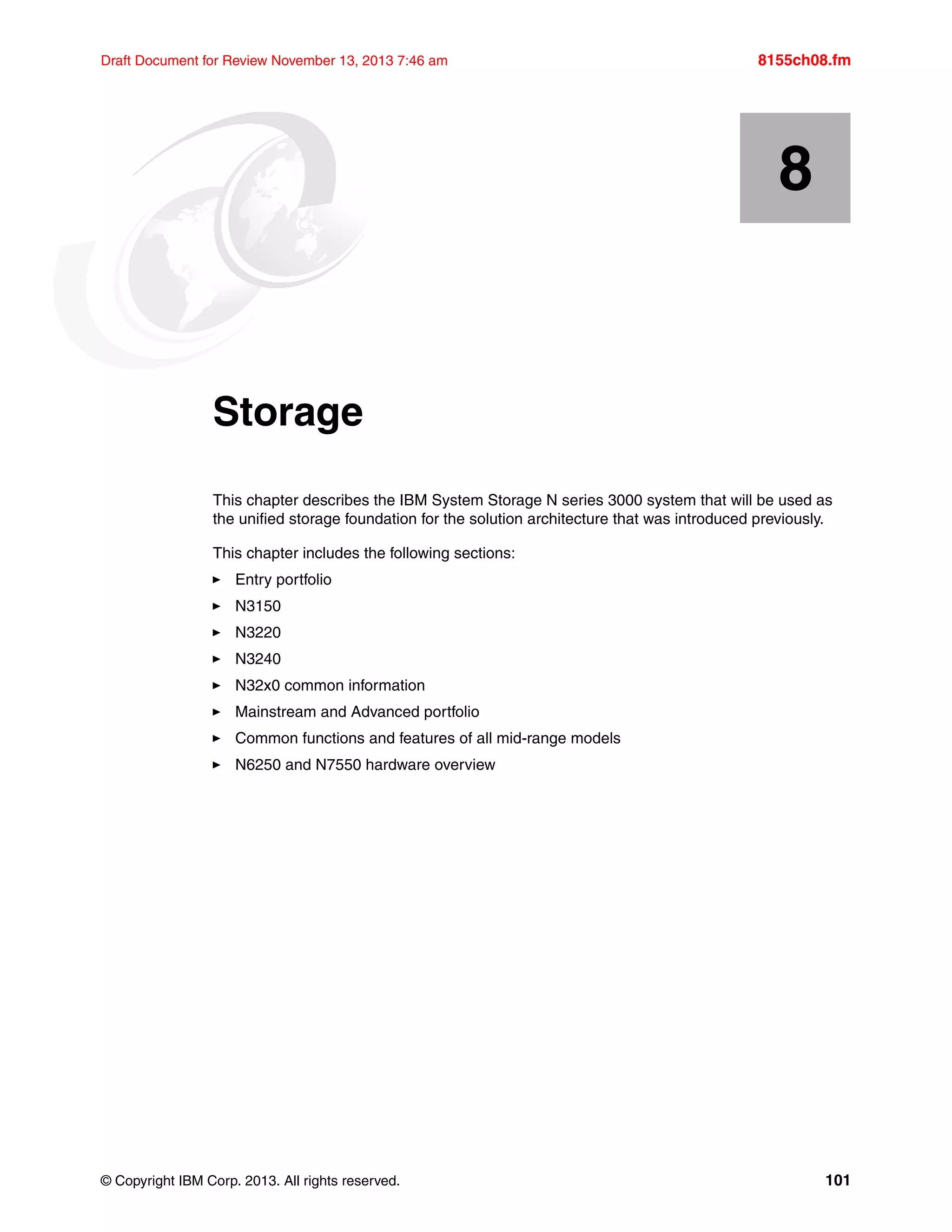 © Copyright IBM Corp. 2013. All rights reserved. 101
Draft Document for Review November 13, 2013 7:46 am 8155ch08.fm
Chapter 8. Storage
This chapter describes the IBM System Storage N series 3000 system that will be used as
the unified storage foundation for the solution architecture that was introduced previously.
This chapter includes the following sections:
򐂰 Entry portfolio
򐂰 N3150
򐂰 N3220
򐂰 N3240
򐂰 N32x0 common information
򐂰 Mainstream and Advanced portfolio
򐂰 Common functions and features of all mid-range models
򐂰 N6250 and N7550 hardware overview
8
 