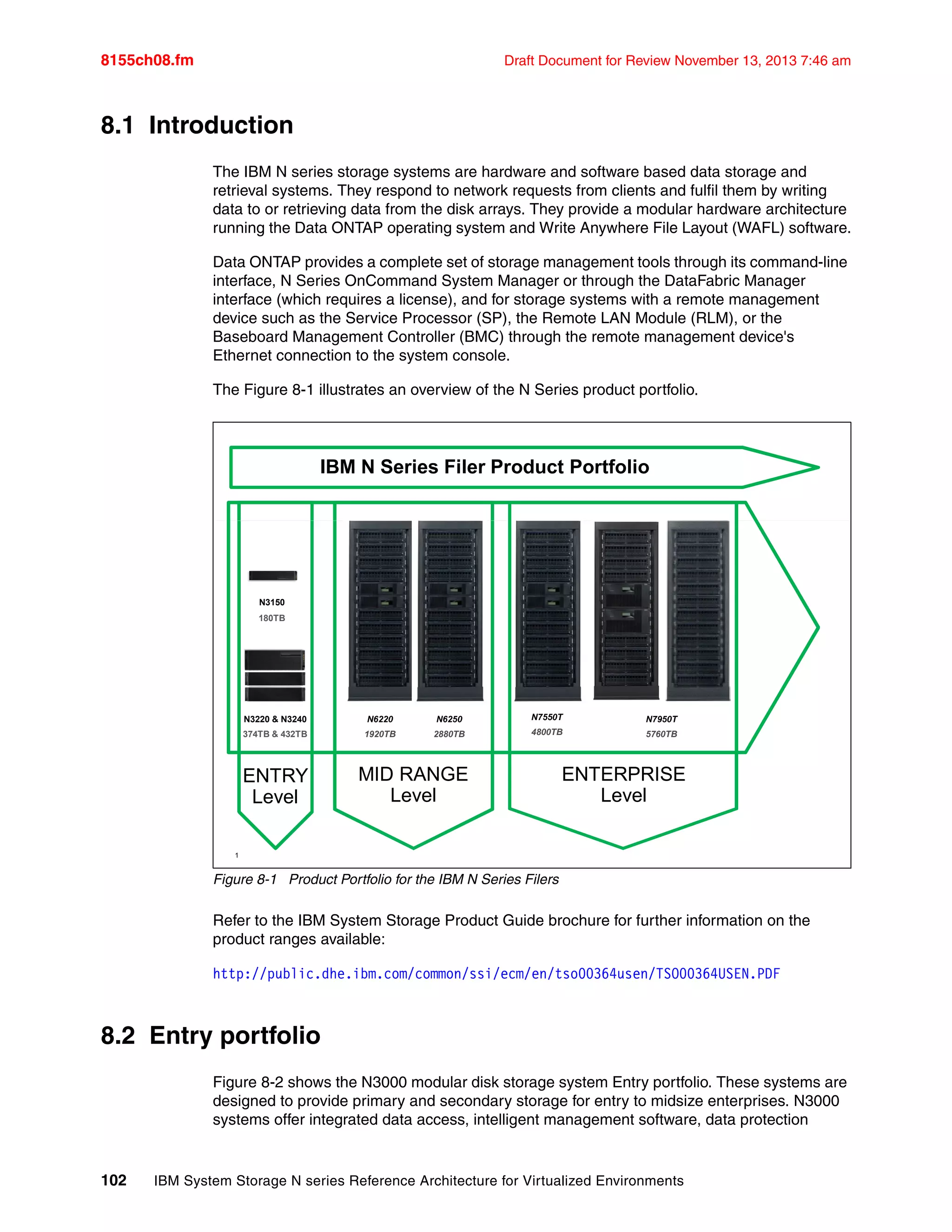 8155ch08.fm Draft Document for Review November 13, 2013 7:46 am
102 IBM System Storage N series Reference Architecture for Virtualized Environments
8.1 Introduction
The IBM N series storage systems are hardware and software based data storage and
retrieval systems. They respond to network requests from clients and fulfil them by writing
data to or retrieving data from the disk arrays. They provide a modular hardware architecture
running the Data ONTAP operating system and Write Anywhere File Layout (WAFL) software.
Data ONTAP provides a complete set of storage management tools through its command-line
interface, N Series OnCommand System Manager or through the DataFabric Manager
interface (which requires a license), and for storage systems with a remote management
device such as the Service Processor (SP), the Remote LAN Module (RLM), or the
Baseboard Management Controller (BMC) through the remote management device's
Ethernet connection to the system console.
The Figure 8-1 illustrates an overview of the N Series product portfolio.
Figure 8-1 Product Portfolio for the IBM N Series Filers
Refer to the IBM System Storage Product Guide brochure for further information on the
product ranges available:
http://public.dhe.ibm.com/common/ssi/ecm/en/tso00364usen/TSO00364USEN.PDF
8.2 Entry portfolio
Figure 8-2 shows the N3000 modular disk storage system Entry portfolio. These systems are
designed to provide primary and secondary storage for entry to midsize enterprises. N3000
systems offer integrated data access, intelligent management software, data protection
© 2013 IBM Corporation
N7950T
5760TB
N3220 & N3240
374TB & 432TB
N3150
180TB
N6220
1920TB
N6250
2880TB
N7550T
4800TB
1
IBM N Series Filer Product Portfolio
ENTRY
Level
MID RANGE
Level
ENTERPRISE
Level
 