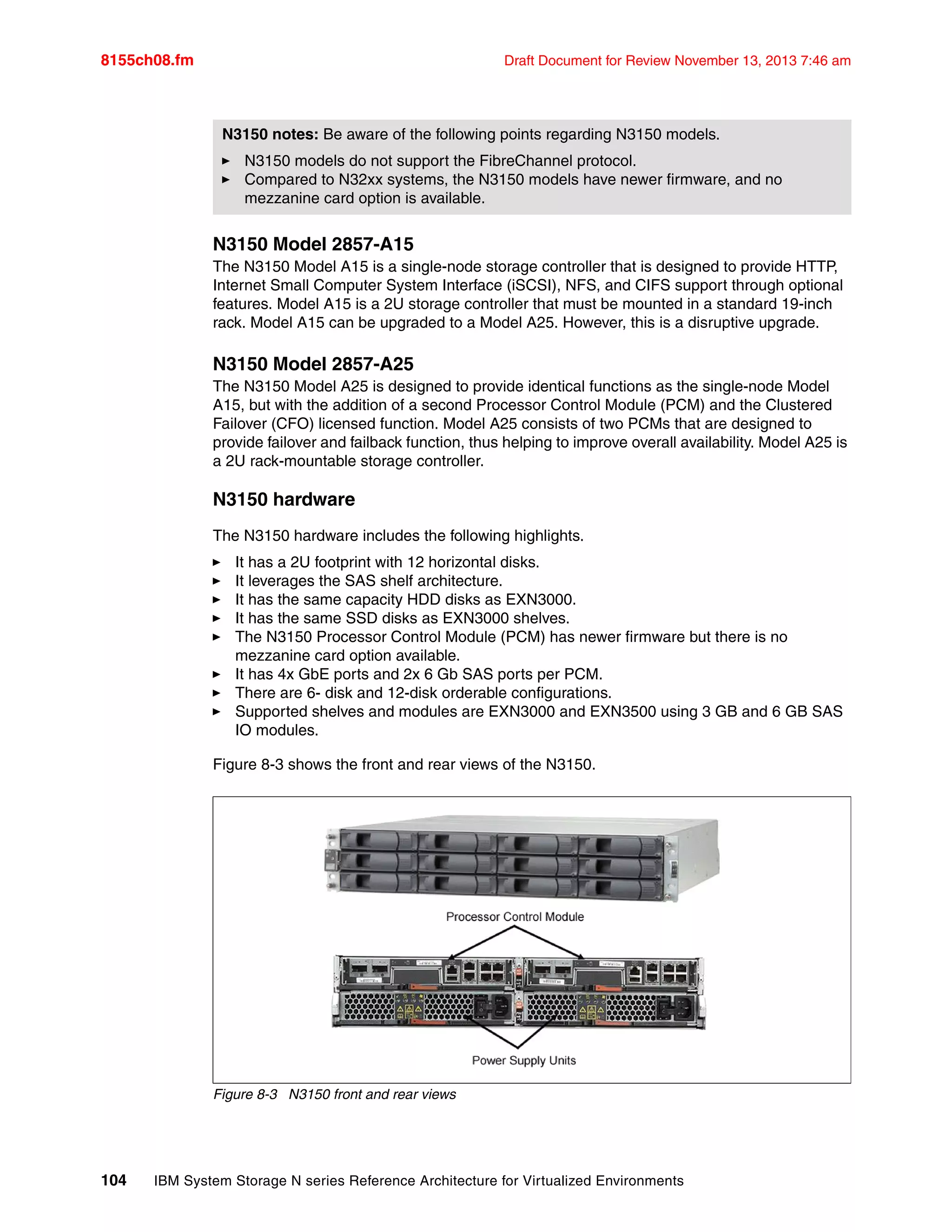 8155ch08.fm Draft Document for Review November 13, 2013 7:46 am
104 IBM System Storage N series Reference Architecture for Virtualized Environments
N3150 Model 2857-A15
The N3150 Model A15 is a single-node storage controller that is designed to provide HTTP,
Internet Small Computer System Interface (iSCSI), NFS, and CIFS support through optional
features. Model A15 is a 2U storage controller that must be mounted in a standard 19-inch
rack. Model A15 can be upgraded to a Model A25. However, this is a disruptive upgrade.
N3150 Model 2857-A25
The N3150 Model A25 is designed to provide identical functions as the single-node Model
A15, but with the addition of a second Processor Control Module (PCM) and the Clustered
Failover (CFO) licensed function. Model A25 consists of two PCMs that are designed to
provide failover and failback function, thus helping to improve overall availability. Model A25 is
a 2U rack-mountable storage controller.
N3150 hardware
The N3150 hardware includes the following highlights.
򐂰 It has a 2U footprint with 12 horizontal disks.
򐂰 It leverages the SAS shelf architecture.
򐂰 It has the same capacity HDD disks as EXN3000.
򐂰 It has the same SSD disks as EXN3000 shelves.
򐂰 The N3150 Processor Control Module (PCM) has newer firmware but there is no
mezzanine card option available.
򐂰 It has 4x GbE ports and 2x 6 Gb SAS ports per PCM.
򐂰 There are 6- disk and 12-disk orderable configurations.
򐂰 Supported shelves and modules are EXN3000 and EXN3500 using 3 GB and 6 GB SAS
IO modules.
Figure 8-3 shows the front and rear views of the N3150.
Figure 8-3 N3150 front and rear views
N3150 notes: Be aware of the following points regarding N3150 models.
򐂰 N3150 models do not support the FibreChannel protocol.
򐂰 Compared to N32xx systems, the N3150 models have newer firmware, and no
mezzanine card option is available.
 