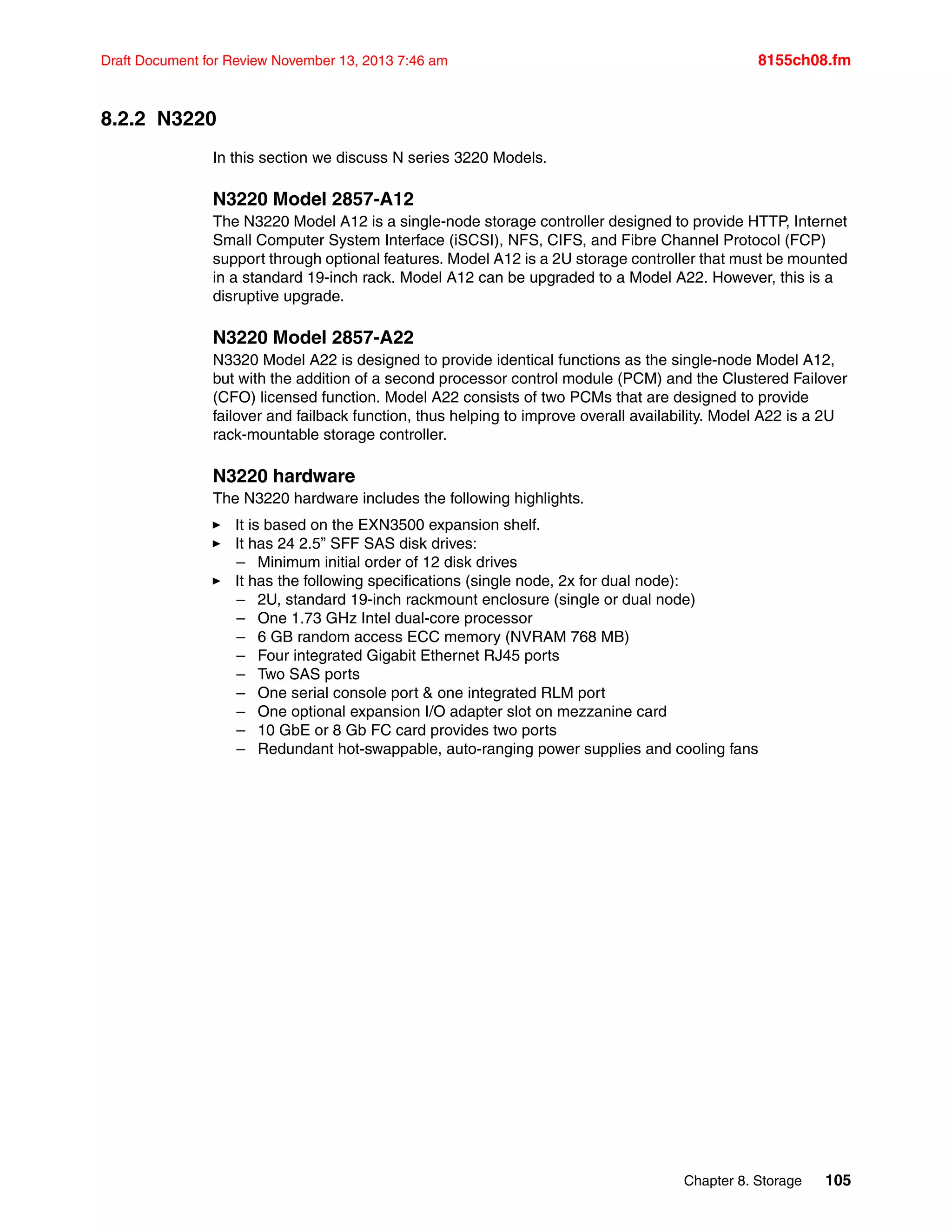 Chapter 8. Storage 105
Draft Document for Review November 13, 2013 7:46 am 8155ch08.fm
8.2.2 N3220
In this section we discuss N series 3220 Models.
N3220 Model 2857-A12
The N3220 Model A12 is a single-node storage controller designed to provide HTTP, Internet
Small Computer System Interface (iSCSI), NFS, CIFS, and Fibre Channel Protocol (FCP)
support through optional features. Model A12 is a 2U storage controller that must be mounted
in a standard 19-inch rack. Model A12 can be upgraded to a Model A22. However, this is a
disruptive upgrade.
N3220 Model 2857-A22
N3320 Model A22 is designed to provide identical functions as the single-node Model A12,
but with the addition of a second processor control module (PCM) and the Clustered Failover
(CFO) licensed function. Model A22 consists of two PCMs that are designed to provide
failover and failback function, thus helping to improve overall availability. Model A22 is a 2U
rack-mountable storage controller.
N3220 hardware
The N3220 hardware includes the following highlights.
򐂰 It is based on the EXN3500 expansion shelf.
򐂰 It has 24 2.5” SFF SAS disk drives:
– Minimum initial order of 12 disk drives
򐂰 It has the following specifications (single node, 2x for dual node):
– 2U, standard 19-inch rackmount enclosure (single or dual node)
– One 1.73 GHz Intel dual-core processor
– 6 GB random access ECC memory (NVRAM 768 MB)
– Four integrated Gigabit Ethernet RJ45 ports
– Two SAS ports
– One serial console port & one integrated RLM port
– One optional expansion I/O adapter slot on mezzanine card
– 10 GbE or 8 Gb FC card provides two ports
– Redundant hot-swappable, auto-ranging power supplies and cooling fans
 