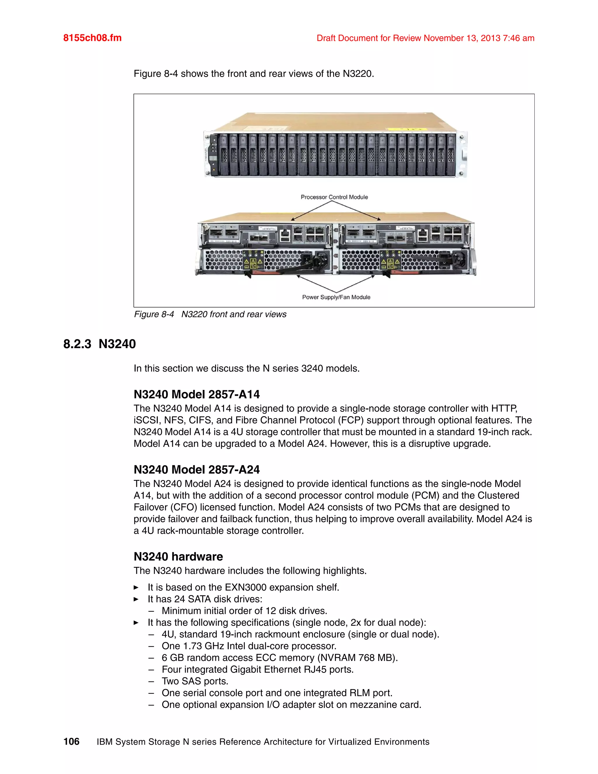 8155ch08.fm Draft Document for Review November 13, 2013 7:46 am
106 IBM System Storage N series Reference Architecture for Virtualized Environments
Figure 8-4 shows the front and rear views of the N3220.
Figure 8-4 N3220 front and rear views
8.2.3 N3240
In this section we discuss the N series 3240 models.
N3240 Model 2857-A14
The N3240 Model A14 is designed to provide a single-node storage controller with HTTP,
iSCSI, NFS, CIFS, and Fibre Channel Protocol (FCP) support through optional features. The
N3240 Model A14 is a 4U storage controller that must be mounted in a standard 19-inch rack.
Model A14 can be upgraded to a Model A24. However, this is a disruptive upgrade.
N3240 Model 2857-A24
The N3240 Model A24 is designed to provide identical functions as the single-node Model
A14, but with the addition of a second processor control module (PCM) and the Clustered
Failover (CFO) licensed function. Model A24 consists of two PCMs that are designed to
provide failover and failback function, thus helping to improve overall availability. Model A24 is
a 4U rack-mountable storage controller.
N3240 hardware
The N3240 hardware includes the following highlights.
򐂰 It is based on the EXN3000 expansion shelf.
򐂰 It has 24 SATA disk drives:
– Minimum initial order of 12 disk drives.
򐂰 It has the following specifications (single node, 2x for dual node):
– 4U, standard 19-inch rackmount enclosure (single or dual node).
– One 1.73 GHz Intel dual-core processor.
– 6 GB random access ECC memory (NVRAM 768 MB).
– Four integrated Gigabit Ethernet RJ45 ports.
– Two SAS ports.
– One serial console port and one integrated RLM port.
– One optional expansion I/O adapter slot on mezzanine card.
 