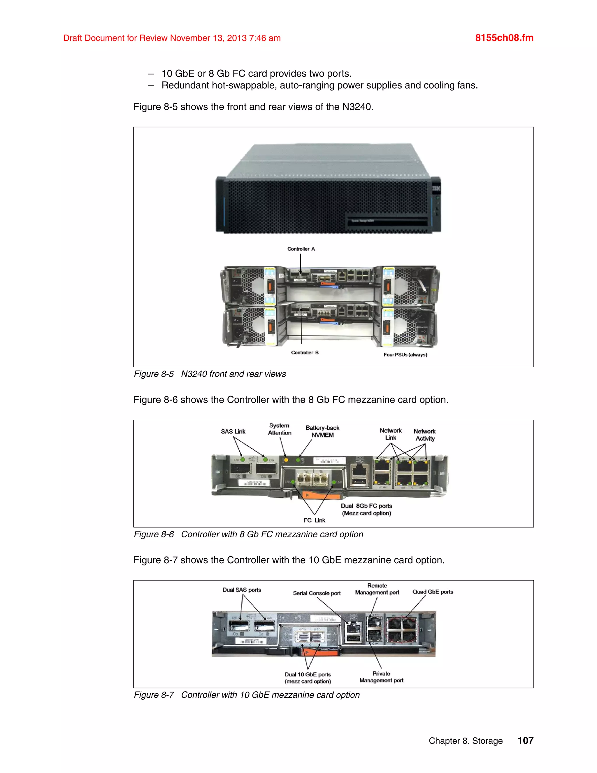 Chapter 8. Storage 107
Draft Document for Review November 13, 2013 7:46 am 8155ch08.fm
– 10 GbE or 8 Gb FC card provides two ports.
– Redundant hot-swappable, auto-ranging power supplies and cooling fans.
Figure 8-5 shows the front and rear views of the N3240.
Figure 8-5 N3240 front and rear views
Figure 8-6 shows the Controller with the 8 Gb FC mezzanine card option.
Figure 8-6 Controller with 8 Gb FC mezzanine card option
Figure 8-7 shows the Controller with the 10 GbE mezzanine card option.
Figure 8-7 Controller with 10 GbE mezzanine card option
 