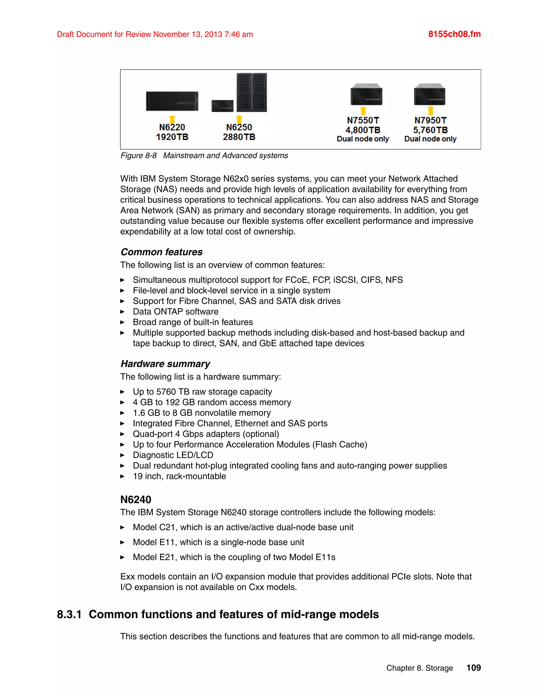 Chapter 8. Storage 109
Draft Document for Review November 13, 2013 7:46 am 8155ch08.fm
Figure 8-8 Mainstream and Advanced systems
With IBM System Storage N62x0 series systems, you can meet your Network Attached
Storage (NAS) needs and provide high levels of application availability for everything from
critical business operations to technical applications. You can also address NAS and Storage
Area Network (SAN) as primary and secondary storage requirements. In addition, you get
outstanding value because our flexible systems offer excellent performance and impressive
expendability at a low total cost of ownership.
Common features
The following list is an overview of common features:
򐂰 Simultaneous multiprotocol support for FCoE, FCP, iSCSI, CIFS, NFS
򐂰 File-level and block-level service in a single system
򐂰 Support for Fibre Channel, SAS and SATA disk drives
򐂰 Data ONTAP software
򐂰 Broad range of built-in features
򐂰 Multiple supported backup methods including disk-based and host-based backup and
tape backup to direct, SAN, and GbE attached tape devices
Hardware summary
The following list is a hardware summary:
򐂰 Up to 5760 TB raw storage capacity
򐂰 4 GB to 192 GB random access memory
򐂰 1.6 GB to 8 GB nonvolatile memory
򐂰 Integrated Fibre Channel, Ethernet and SAS ports
򐂰 Quad-port 4 Gbps adapters (optional)
򐂰 Up to four Performance Acceleration Modules (Flash Cache)
򐂰 Diagnostic LED/LCD
򐂰 Dual redundant hot-plug integrated cooling fans and auto-ranging power supplies
򐂰 19 inch, rack-mountable
N6240
The IBM System Storage N6240 storage controllers include the following models:
򐂰 Model C21, which is an active/active dual-node base unit
򐂰 Model E11, which is a single-node base unit
򐂰 Model E21, which is the coupling of two Model E11s
Exx models contain an I/O expansion module that provides additional PCIe slots. Note that
I/O expansion is not available on Cxx models.
8.3.1 Common functions and features of mid-range models
This section describes the functions and features that are common to all mid-range models.
 