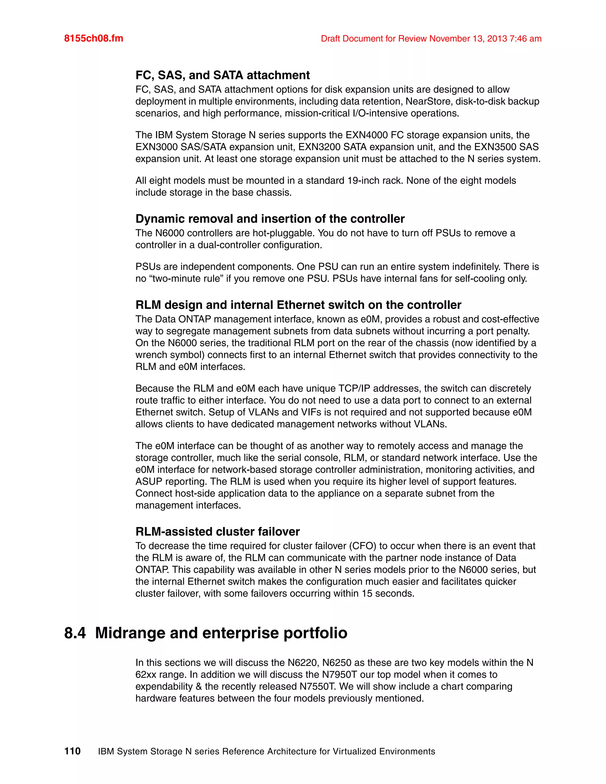 8155ch08.fm Draft Document for Review November 13, 2013 7:46 am
110 IBM System Storage N series Reference Architecture for Virtualized Environments
FC, SAS, and SATA attachment
FC, SAS, and SATA attachment options for disk expansion units are designed to allow
deployment in multiple environments, including data retention, NearStore, disk-to-disk backup
scenarios, and high performance, mission-critical I/O-intensive operations.
The IBM System Storage N series supports the EXN4000 FC storage expansion units, the
EXN3000 SAS/SATA expansion unit, EXN3200 SATA expansion unit, and the EXN3500 SAS
expansion unit. At least one storage expansion unit must be attached to the N series system.
All eight models must be mounted in a standard 19-inch rack. None of the eight models
include storage in the base chassis.
Dynamic removal and insertion of the controller
The N6000 controllers are hot-pluggable. You do not have to turn off PSUs to remove a
controller in a dual-controller configuration.
PSUs are independent components. One PSU can run an entire system indefinitely. There is
no “two-minute rule” if you remove one PSU. PSUs have internal fans for self-cooling only.
RLM design and internal Ethernet switch on the controller
The Data ONTAP management interface, known as e0M, provides a robust and cost-effective
way to segregate management subnets from data subnets without incurring a port penalty.
On the N6000 series, the traditional RLM port on the rear of the chassis (now identified by a
wrench symbol) connects first to an internal Ethernet switch that provides connectivity to the
RLM and e0M interfaces.
Because the RLM and e0M each have unique TCP/IP addresses, the switch can discretely
route traffic to either interface. You do not need to use a data port to connect to an external
Ethernet switch. Setup of VLANs and VIFs is not required and not supported because e0M
allows clients to have dedicated management networks without VLANs.
The e0M interface can be thought of as another way to remotely access and manage the
storage controller, much like the serial console, RLM, or standard network interface. Use the
e0M interface for network-based storage controller administration, monitoring activities, and
ASUP reporting. The RLM is used when you require its higher level of support features.
Connect host-side application data to the appliance on a separate subnet from the
management interfaces.
RLM-assisted cluster failover
To decrease the time required for cluster failover (CFO) to occur when there is an event that
the RLM is aware of, the RLM can communicate with the partner node instance of Data
ONTAP. This capability was available in other N series models prior to the N6000 series, but
the internal Ethernet switch makes the configuration much easier and facilitates quicker
cluster failover, with some failovers occurring within 15 seconds.
8.4 Midrange and enterprise portfolio
In this sections we will discuss the N6220, N6250 as these are two key models within the N
62xx range. In addition we will discuss the N7950T our top model when it comes to
expendability & the recently released N7550T. We will show include a chart comparing
hardware features between the four models previously mentioned.
 