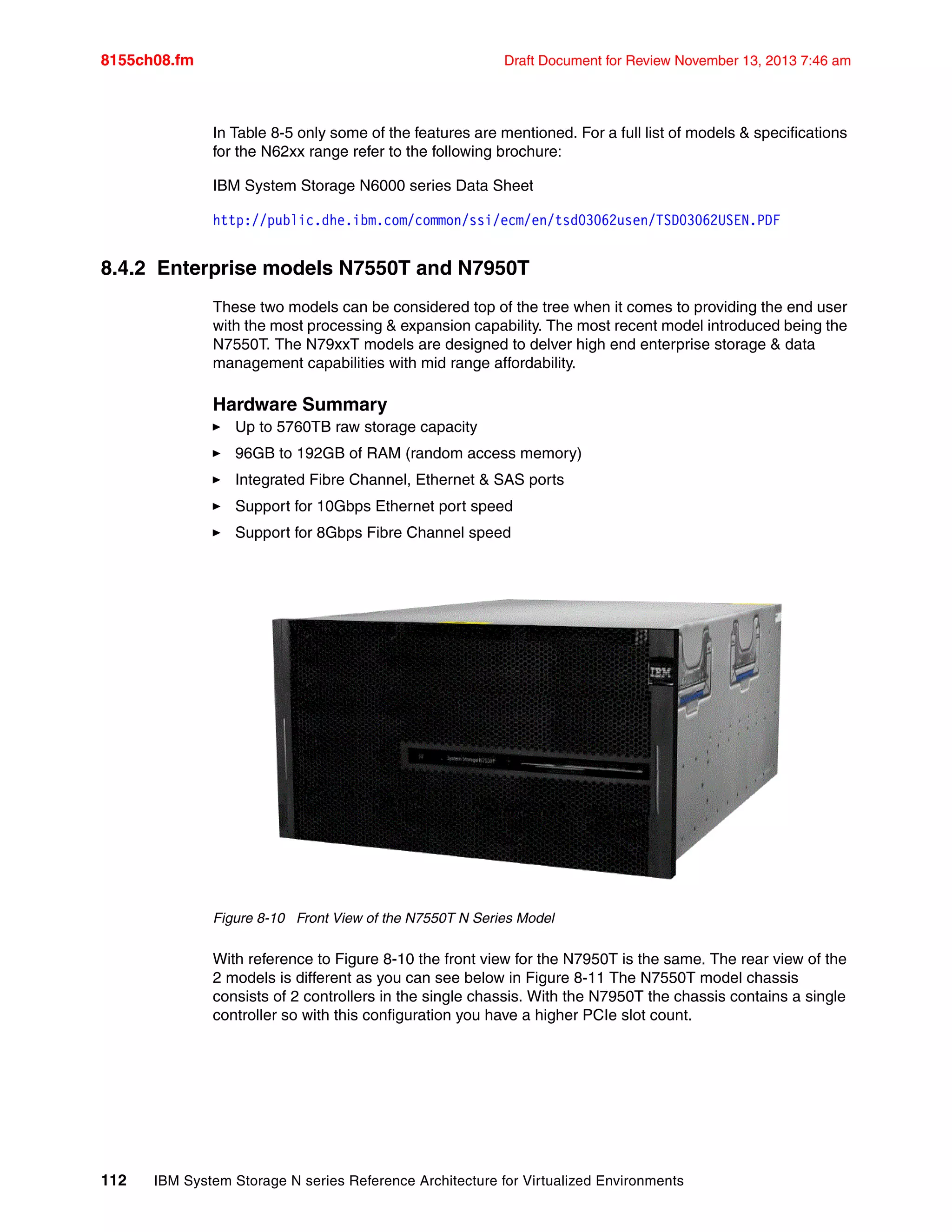 8155ch08.fm Draft Document for Review November 13, 2013 7:46 am
112 IBM System Storage N series Reference Architecture for Virtualized Environments
In Table 8-5 only some of the features are mentioned. For a full list of models & specifications
for the N62xx range refer to the following brochure:
IBM System Storage N6000 series Data Sheet
http://public.dhe.ibm.com/common/ssi/ecm/en/tsd03062usen/TSD03062USEN.PDF
8.4.2 Enterprise models N7550T and N7950T
These two models can be considered top of the tree when it comes to providing the end user
with the most processing & expansion capability. The most recent model introduced being the
N7550T. The N79xxT models are designed to delver high end enterprise storage & data
management capabilities with mid range affordability.
Hardware Summary
򐂰 Up to 5760TB raw storage capacity
򐂰 96GB to 192GB of RAM (random access memory)
򐂰 Integrated Fibre Channel, Ethernet & SAS ports
򐂰 Support for 10Gbps Ethernet port speed
򐂰 Support for 8Gbps Fibre Channel speed
Figure 8-10 Front View of the N7550T N Series Model
With reference to Figure 8-10 the front view for the N7950T is the same. The rear view of the
2 models is different as you can see below in Figure 8-11 The N7550T model chassis
consists of 2 controllers in the single chassis. With the N7950T the chassis contains a single
controller so with this configuration you have a higher PCIe slot count.
 
