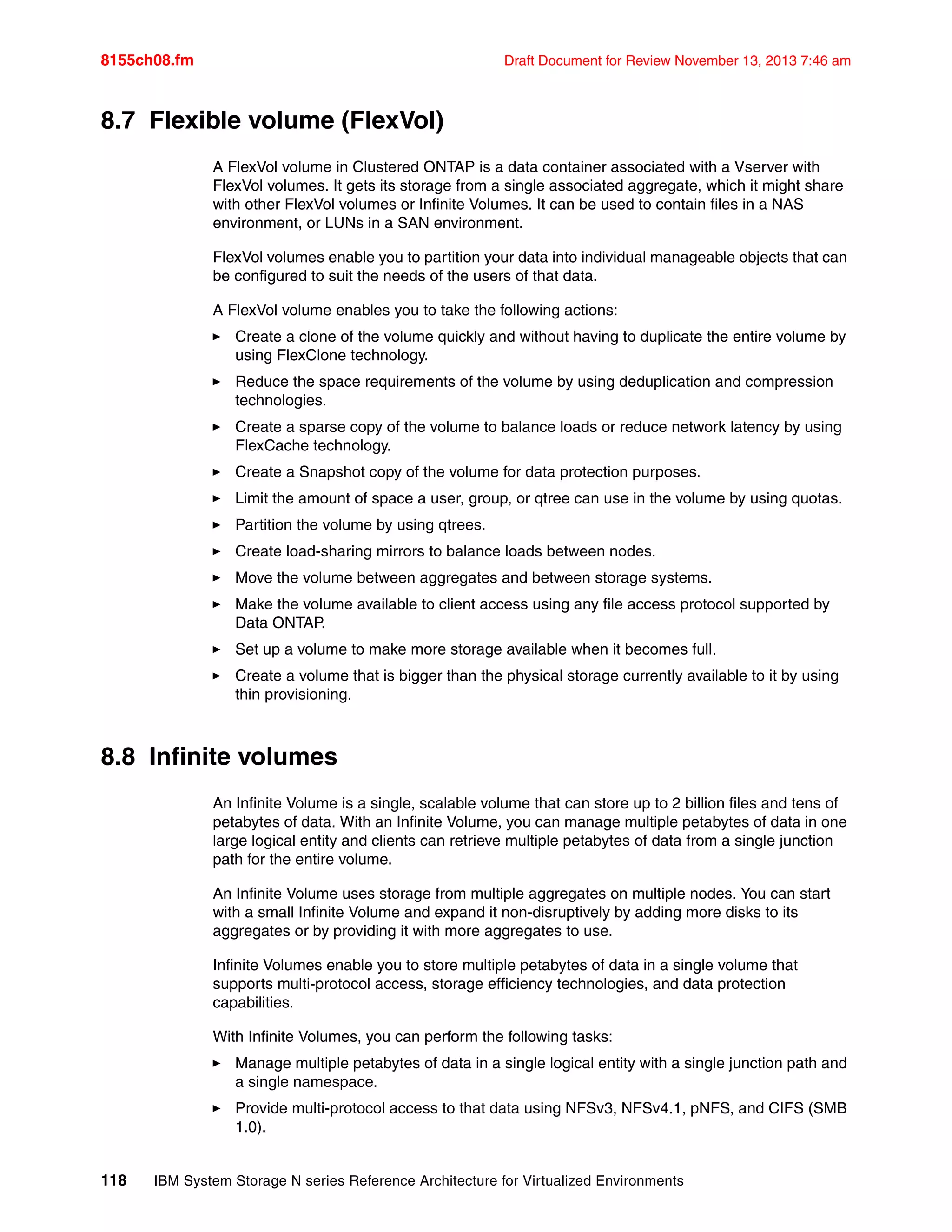 8155ch08.fm Draft Document for Review November 13, 2013 7:46 am
118 IBM System Storage N series Reference Architecture for Virtualized Environments
8.7 Flexible volume (FlexVol)
A FlexVol volume in Clustered ONTAP is a data container associated with a Vserver with
FlexVol volumes. It gets its storage from a single associated aggregate, which it might share
with other FlexVol volumes or Infinite Volumes. It can be used to contain files in a NAS
environment, or LUNs in a SAN environment.
FlexVol volumes enable you to partition your data into individual manageable objects that can
be configured to suit the needs of the users of that data.
A FlexVol volume enables you to take the following actions:
򐂰 Create a clone of the volume quickly and without having to duplicate the entire volume by
using FlexClone technology.
򐂰 Reduce the space requirements of the volume by using deduplication and compression
technologies.
򐂰 Create a sparse copy of the volume to balance loads or reduce network latency by using
FlexCache technology.
򐂰 Create a Snapshot copy of the volume for data protection purposes.
򐂰 Limit the amount of space a user, group, or qtree can use in the volume by using quotas.
򐂰 Partition the volume by using qtrees.
򐂰 Create load-sharing mirrors to balance loads between nodes.
򐂰 Move the volume between aggregates and between storage systems.
򐂰 Make the volume available to client access using any file access protocol supported by
Data ONTAP.
򐂰 Set up a volume to make more storage available when it becomes full.
򐂰 Create a volume that is bigger than the physical storage currently available to it by using
thin provisioning.
8.8 Infinite volumes
An Infinite Volume is a single, scalable volume that can store up to 2 billion files and tens of
petabytes of data. With an Infinite Volume, you can manage multiple petabytes of data in one
large logical entity and clients can retrieve multiple petabytes of data from a single junction
path for the entire volume.
An Infinite Volume uses storage from multiple aggregates on multiple nodes. You can start
with a small Infinite Volume and expand it non-disruptively by adding more disks to its
aggregates or by providing it with more aggregates to use.
Infinite Volumes enable you to store multiple petabytes of data in a single volume that
supports multi-protocol access, storage efficiency technologies, and data protection
capabilities.
With Infinite Volumes, you can perform the following tasks:
򐂰 Manage multiple petabytes of data in a single logical entity with a single junction path and
a single namespace.
򐂰 Provide multi-protocol access to that data using NFSv3, NFSv4.1, pNFS, and CIFS (SMB
1.0).
 