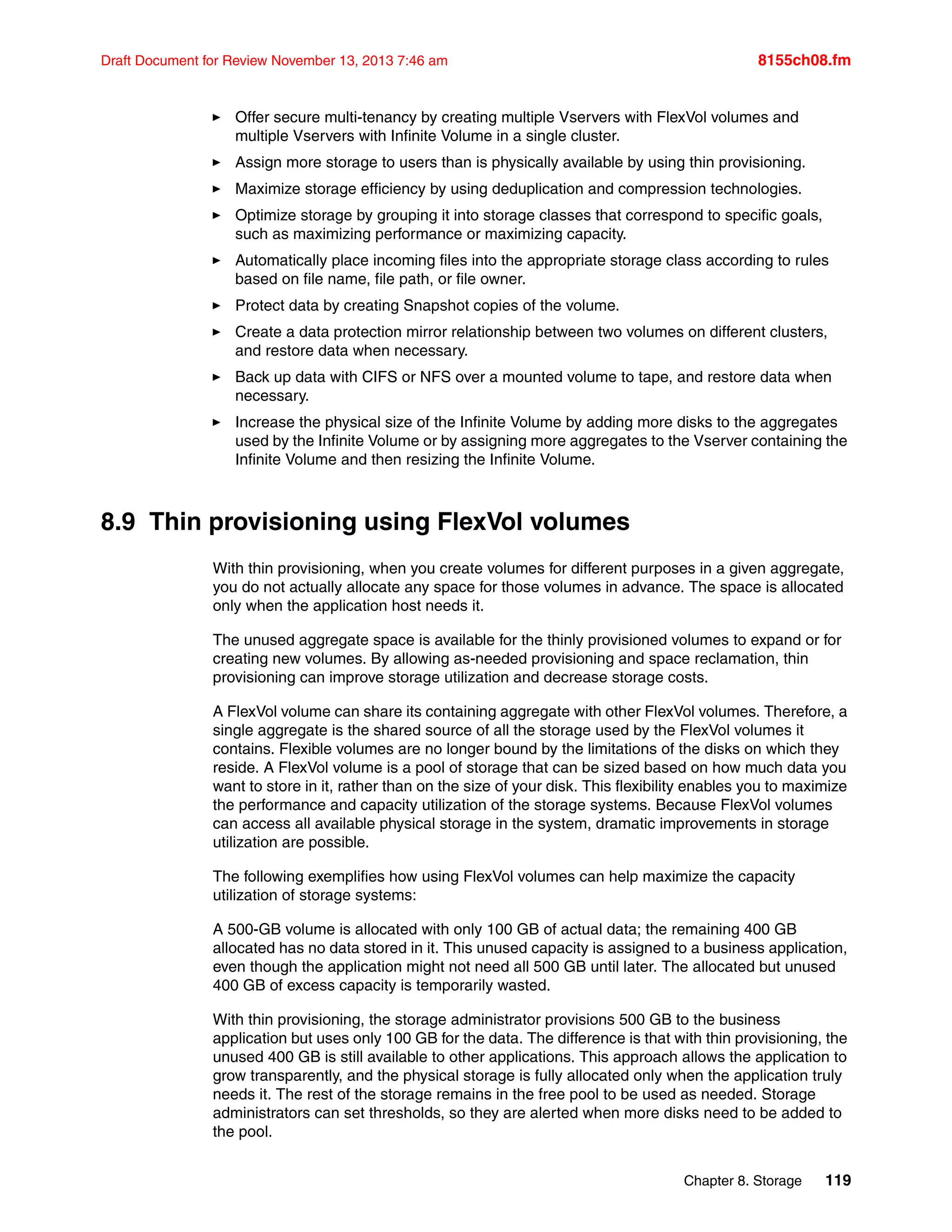 Chapter 8. Storage 119
Draft Document for Review November 13, 2013 7:46 am 8155ch08.fm
򐂰 Offer secure multi-tenancy by creating multiple Vservers with FlexVol volumes and
multiple Vservers with Infinite Volume in a single cluster.
򐂰 Assign more storage to users than is physically available by using thin provisioning.
򐂰 Maximize storage efficiency by using deduplication and compression technologies.
򐂰 Optimize storage by grouping it into storage classes that correspond to specific goals,
such as maximizing performance or maximizing capacity.
򐂰 Automatically place incoming files into the appropriate storage class according to rules
based on file name, file path, or file owner.
򐂰 Protect data by creating Snapshot copies of the volume.
򐂰 Create a data protection mirror relationship between two volumes on different clusters,
and restore data when necessary.
򐂰 Back up data with CIFS or NFS over a mounted volume to tape, and restore data when
necessary.
򐂰 Increase the physical size of the Infinite Volume by adding more disks to the aggregates
used by the Infinite Volume or by assigning more aggregates to the Vserver containing the
Infinite Volume and then resizing the Infinite Volume.
8.9 Thin provisioning using FlexVol volumes
With thin provisioning, when you create volumes for different purposes in a given aggregate,
you do not actually allocate any space for those volumes in advance. The space is allocated
only when the application host needs it.
The unused aggregate space is available for the thinly provisioned volumes to expand or for
creating new volumes. By allowing as-needed provisioning and space reclamation, thin
provisioning can improve storage utilization and decrease storage costs.
A FlexVol volume can share its containing aggregate with other FlexVol volumes. Therefore, a
single aggregate is the shared source of all the storage used by the FlexVol volumes it
contains. Flexible volumes are no longer bound by the limitations of the disks on which they
reside. A FlexVol volume is a pool of storage that can be sized based on how much data you
want to store in it, rather than on the size of your disk. This flexibility enables you to maximize
the performance and capacity utilization of the storage systems. Because FlexVol volumes
can access all available physical storage in the system, dramatic improvements in storage
utilization are possible.
The following exemplifies how using FlexVol volumes can help maximize the capacity
utilization of storage systems:
A 500-GB volume is allocated with only 100 GB of actual data; the remaining 400 GB
allocated has no data stored in it. This unused capacity is assigned to a business application,
even though the application might not need all 500 GB until later. The allocated but unused
400 GB of excess capacity is temporarily wasted.
With thin provisioning, the storage administrator provisions 500 GB to the business
application but uses only 100 GB for the data. The difference is that with thin provisioning, the
unused 400 GB is still available to other applications. This approach allows the application to
grow transparently, and the physical storage is fully allocated only when the application truly
needs it. The rest of the storage remains in the free pool to be used as needed. Storage
administrators can set thresholds, so they are alerted when more disks need to be added to
the pool.
 